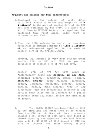 First Appeal
3
Argument and reasons for full information:
1.Aggrieved by the refusal of reply dated
15.03.2018 pertaining to imminent danger to “Life
& liberty” in the garb of section 2(f) of the RTI
Act 2005 furnished by the CPIO, CIC under File
No. CICCOM/R/2017/50113/CR-1, the appellant has
preferred this First Appeal under Right to
information Act 2005.
2.That the CPIO refused to reply the questions
pertaining to imminent danger to “Life & liberty”
of an underground appellant in the garb of
section 2(f) of the RTI Act, 2005.
However, RTI request is very much covered under
section 2(f) of RTI Act 2005. As per the
definition of section 2(f) of RTI Act 2005,
Section 2(f) of RTI Act 2005 reads as
"information" means any material in any form,
including records, documents, memos, e-mails,
opinions, advices, press releases, circulars,
orders, logbooks, contracts, reports, papers,
samples, models, data material held in any
electronic form and information relating to any
private body which can be accessed by a public
authority under any other law for the time being
in force”.
3. That D.NO. 183722 has been filed in 2016
by the appellant and since then it is missing
from the CIC record. When additional documents
against D.NO. 183722 of 2016 have been filed as
linked paper by the appellant then facilitation
memo vide D. NO.16935 of 2017 issued by CIC for
cure of defects and after curing defects
 