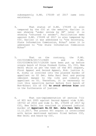 First Appeal
4
subsequently D.NO. 170189 of 2017 came into
existence.
4. That status of D.NO. 170189 is also
tempered by the CIC at the website. Earlier it
was showing “under review by DR” later it is
showing “returned to sender”. Facilitation memo
against D.NO. 170189 of 2017 is also tempered by
CIC. Earlier it was addressed to “the Secretary,
State Information Commission, Bihar” later it is
addressed to “the State Information Commission
Bihar”
5. That on the contrary, the F.NO.
CIC/CICOM/A/2017/119689 and F.NO.
CIC/CICOM/A/2017/126308 have been put up before
single bench of Divya Prakash Sinha, IC, CIC, New
Delhi while as per the text of the RTI request,
First Appeal and Second Appeal, Rtd. justice S.
B. Sinha is involved into the planned murder of
appellant no 02 Smt. Asha Rani Devi and posing
imminent danger to the life and liberty of
appellant no 01. Therefore, it is necessary to
list this sensitive matter before full bench of
Non-Bihari ICs of CIC to avoid obvious bias and
in the furtherance of justice.
6. That non-implementation of section 7(1)
of RTI Act 2005 against Second Appeal vide D.NO.
183722 of 2016 and vide D. NO. 170189 of 2017 by
CIC, New Delhi has resulted in planned judicial
murder of Appellant No.02 Smt. Asha Rani Devi on
11.11.2017. The present RTI request is interlinked
with below mentioned matters filed before CIC,
New Delhi and heard by CIC.
 