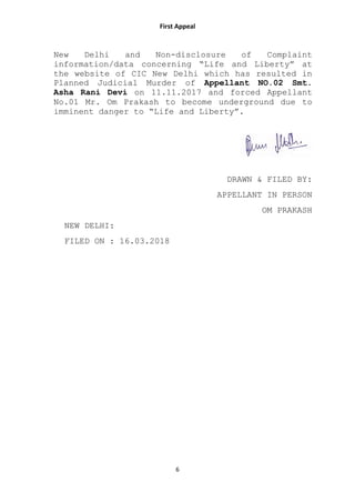 First Appeal
6
New Delhi and Non-disclosure of Complaint
information/data concerning “Life and Liberty” at
the website of CIC New Delhi which has resulted in
Planned Judicial Murder of Appellant NO.02 Smt.
Asha Rani Devi on 11.11.2017 and forced Appellant
No.01 Mr. Om Prakash to become underground due to
imminent danger to “Life and Liberty”.
DRAWN & FILED BY:
APPELLANT IN PERSON
OM PRAKASH
NEW DELHI:
FILED ON : 16.03.2018
 