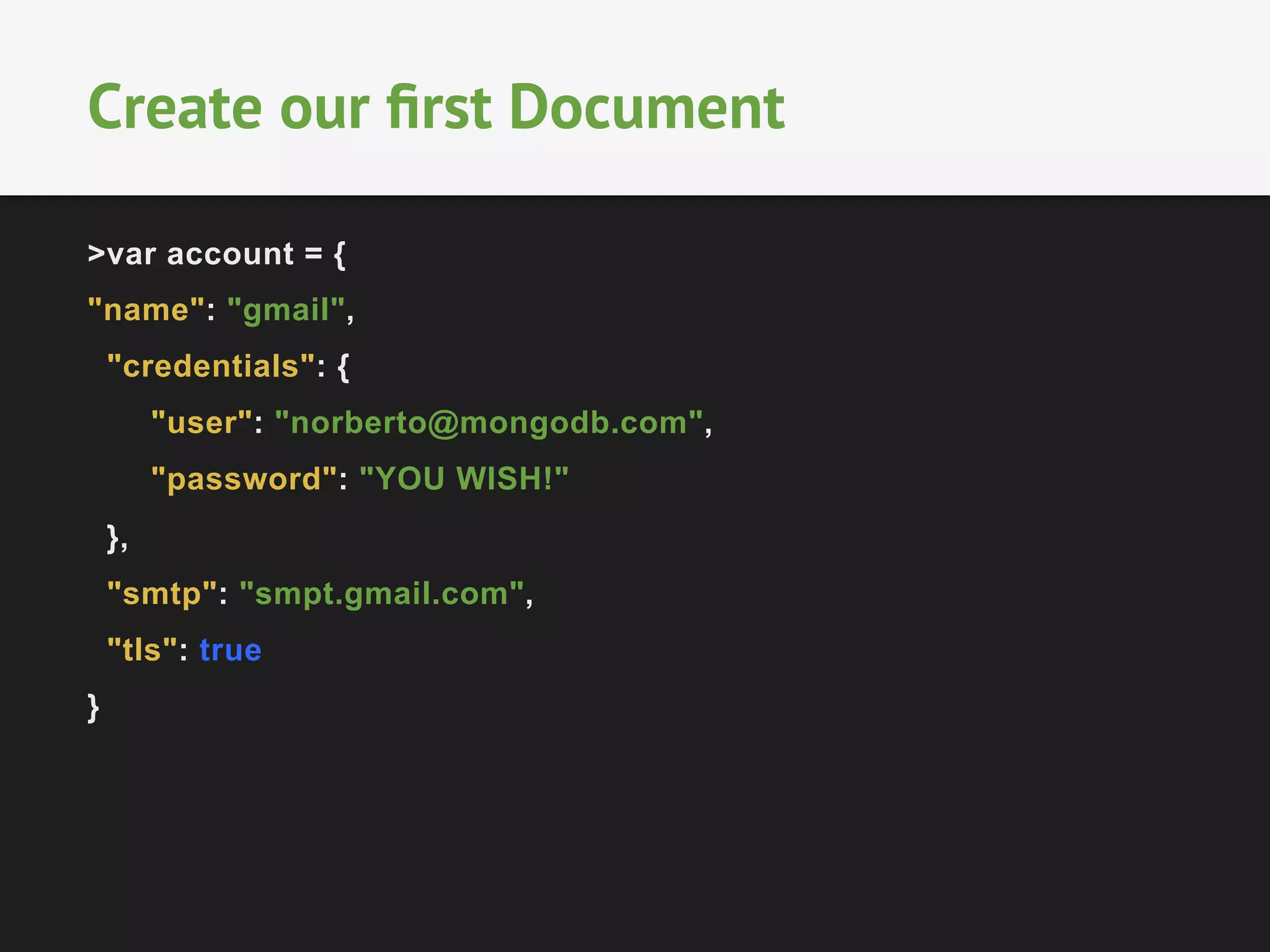 Create our first Document 
>var account = { 
"name": "gmail", 
"credentials": { 
"user": "norberto@mongodb.com", 
"password": "YOU WISH!" 
}, 
"smtp": "smpt.gmail.com", 
"tls": true 
} 
 