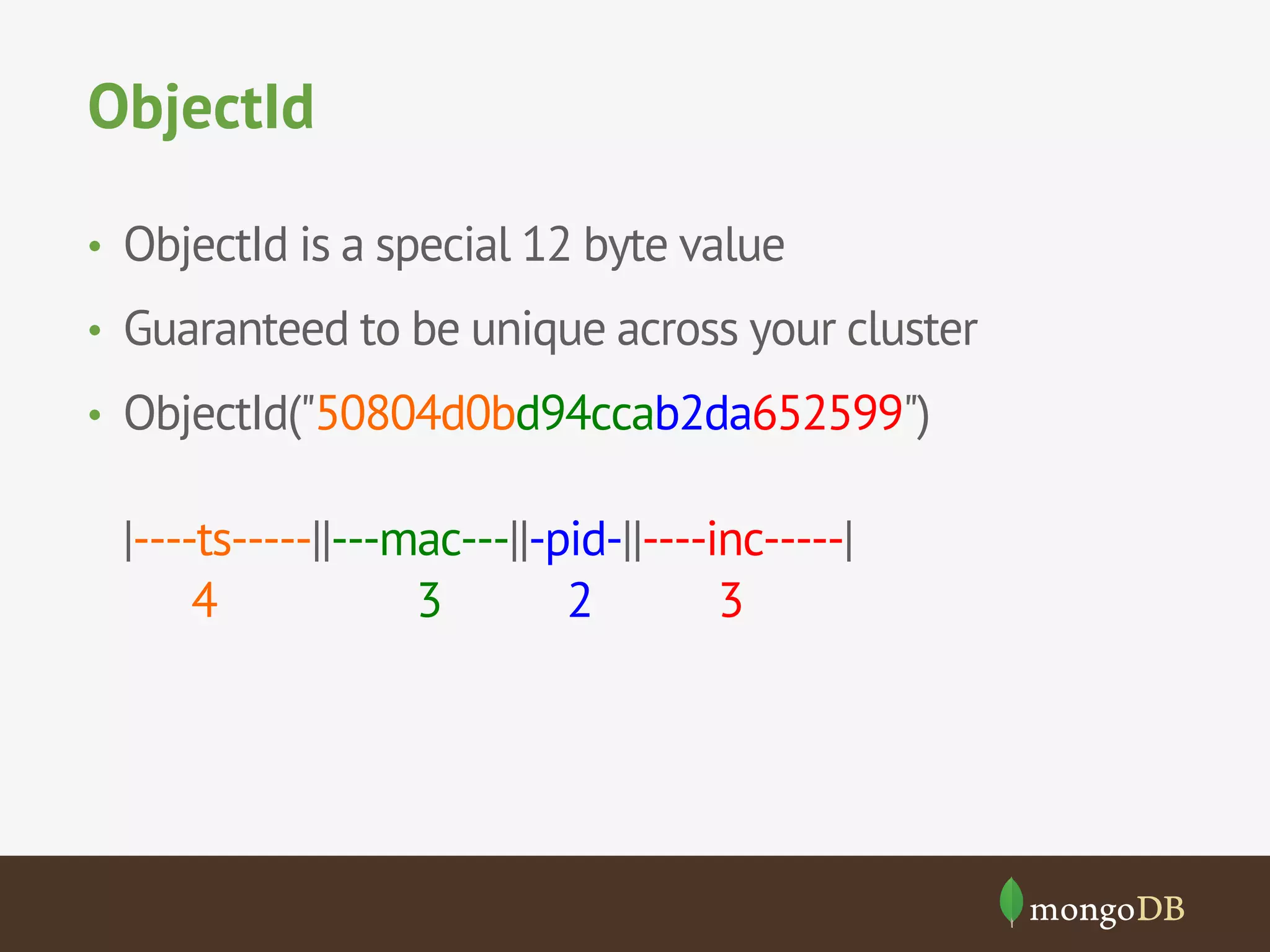 ObjectId 
• ObjectId is a special 12 byte value 
• Guaranteed to be unique across your cluster 
• ObjectId("50804d0bd94ccab2da652599") 
|----ts-----||---mac---||-pid-||----inc-----| 
4 3 2 3 
 
