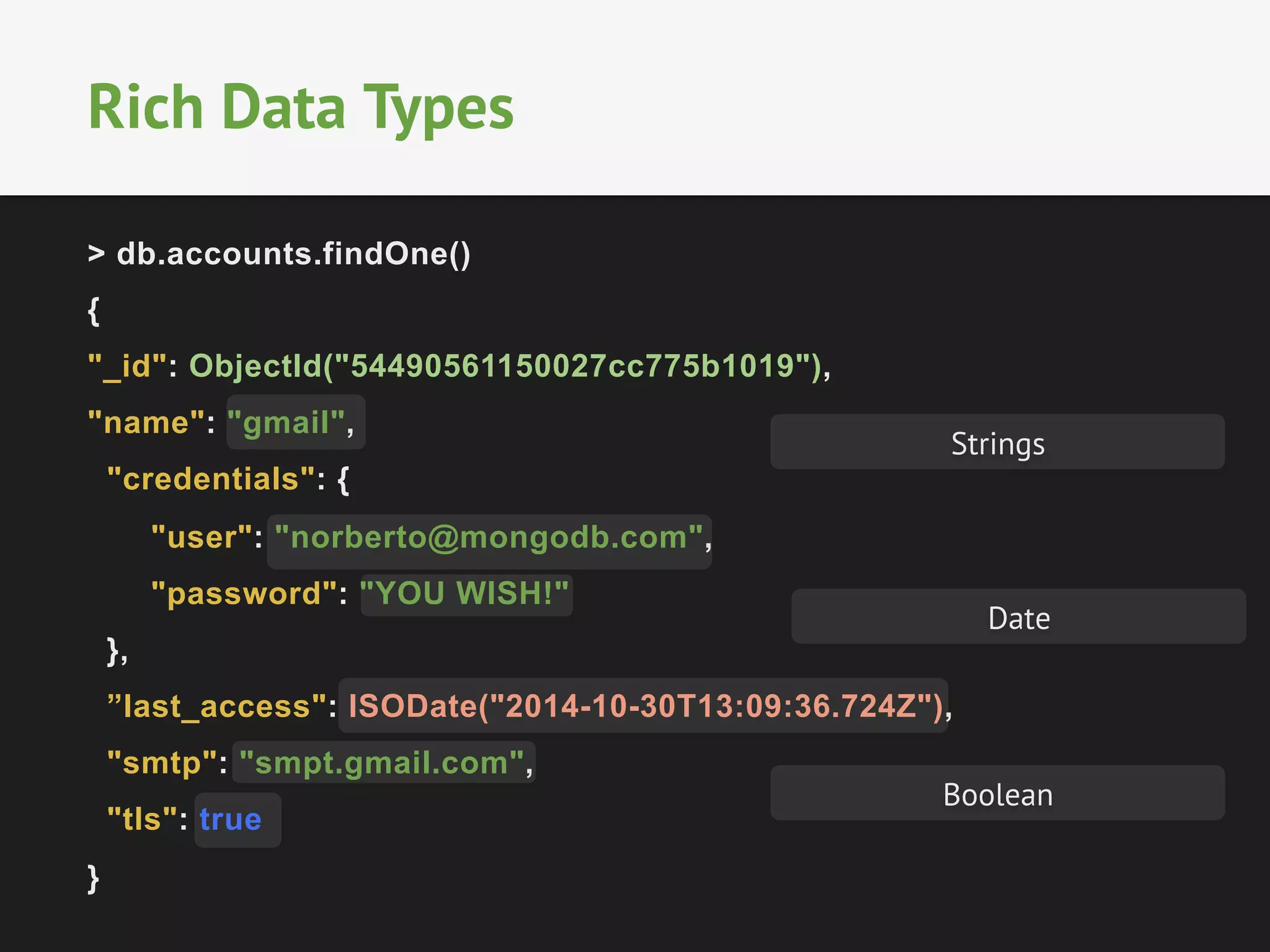 Rich Data Types 
> db.accounts.findOne() 
{ 
"_id": ObjectId("54490561150027cc775b1019"), 
"name": "gmail", 
"credentials": { 
Strings 
"user": "norberto@mongodb.com", 
"password": "YOU WISH!" 
}, 
”last_access": ISODate("2014-10-30T13:09:36.724Z"), 
"smtp": "smpt.gmail.com", 
"tls": true 
} 
Date 
Boolean 
 