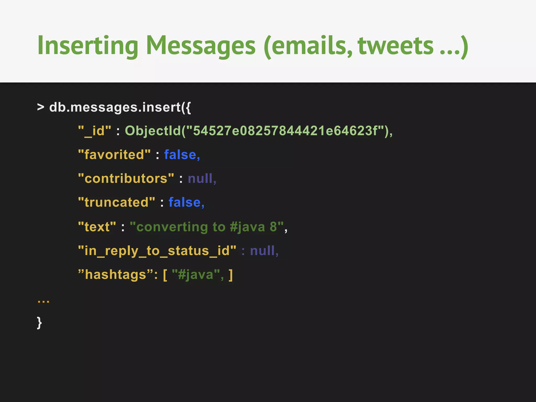 Inserting Messages (emails, tweets …) 
> db.messages.insert({ 
"_id" : ObjectId("54527e08257844421e64623f"), 
"favorited" : false, 
"contributors" : null, 
"truncated" : false, 
"text" : "converting to #java 8", 
"in_reply_to_status_id" : null, 
”hashtags”: [ "#java", ] 
… 
} 
 