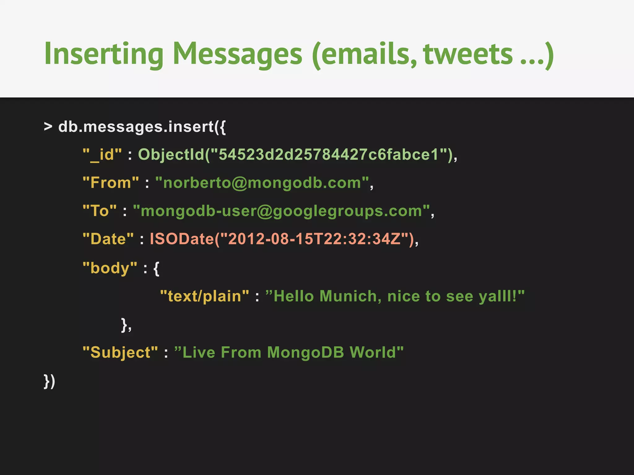 Inserting Messages (emails, tweets …) 
> db.messages.insert({ 
"_id" : ObjectId("54523d2d25784427c6fabce1"), 
"From" : "norberto@mongodb.com", 
"To" : "mongodb-user@googlegroups.com", 
"Date" : ISODate("2012-08-15T22:32:34Z"), 
"body" : { 
"text/plain" : ”Hello Munich, nice to see yalll!" 
}, 
"Subject" : ”Live From MongoDB World" 
}) 
 
