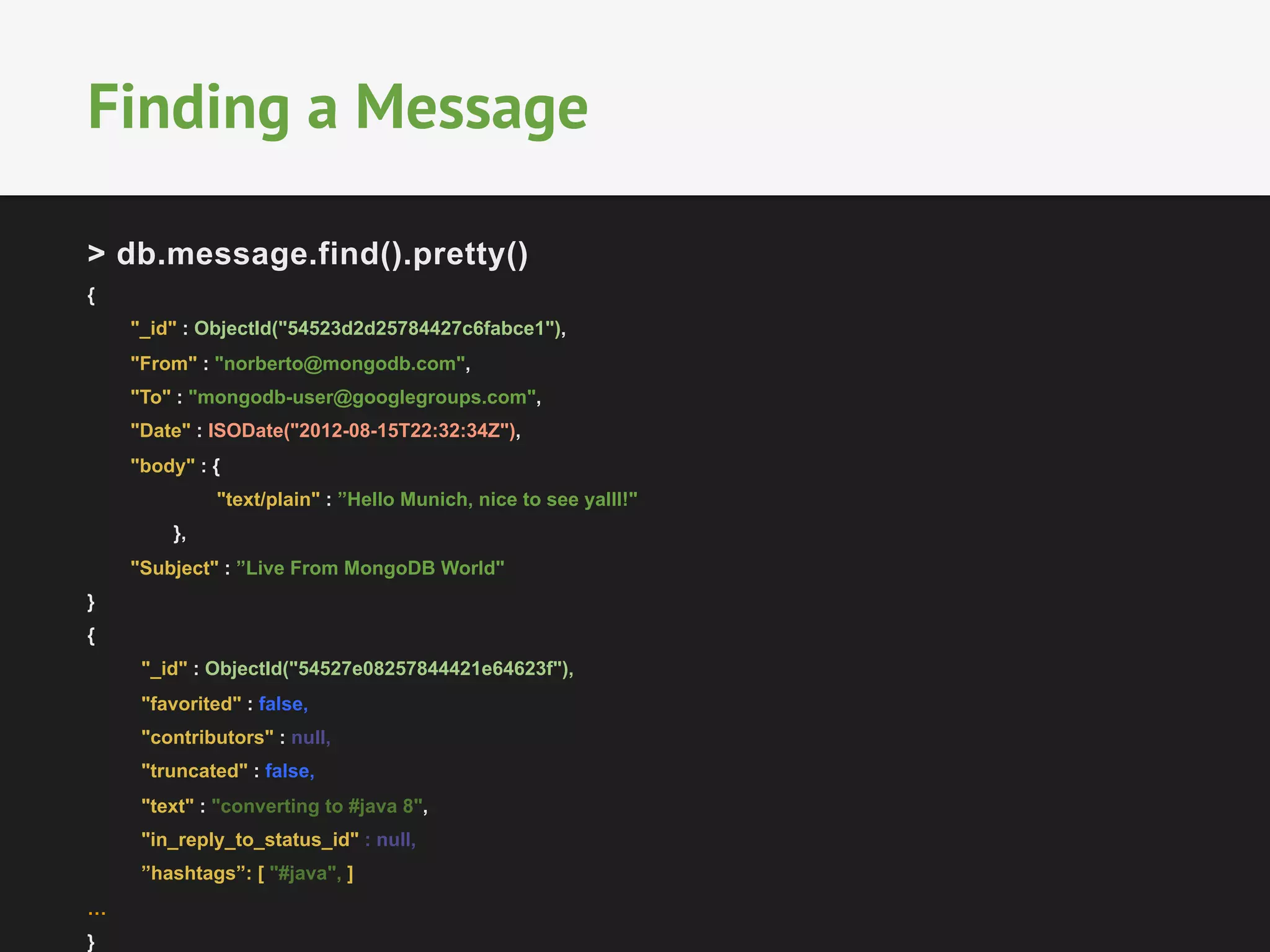 Finding a Message 
> db.message.find().pretty() 
{ 
"_id" : ObjectId("54523d2d25784427c6fabce1"), 
"From" : "norberto@mongodb.com", 
"To" : "mongodb-user@googlegroups.com", 
"Date" : ISODate("2012-08-15T22:32:34Z"), 
"body" : { 
"text/plain" : ”Hello Munich, nice to see yalll!" 
}, 
"Subject" : ”Live From MongoDB World" 
} 
{ 
"_id" : ObjectId("54527e08257844421e64623f"), 
"favorited" : false, 
"contributors" : null, 
"truncated" : false, 
"text" : "converting to #java 8", 
"in_reply_to_status_id" : null, 
”hashtags”: [ "#java", ] 
… 
} 
 