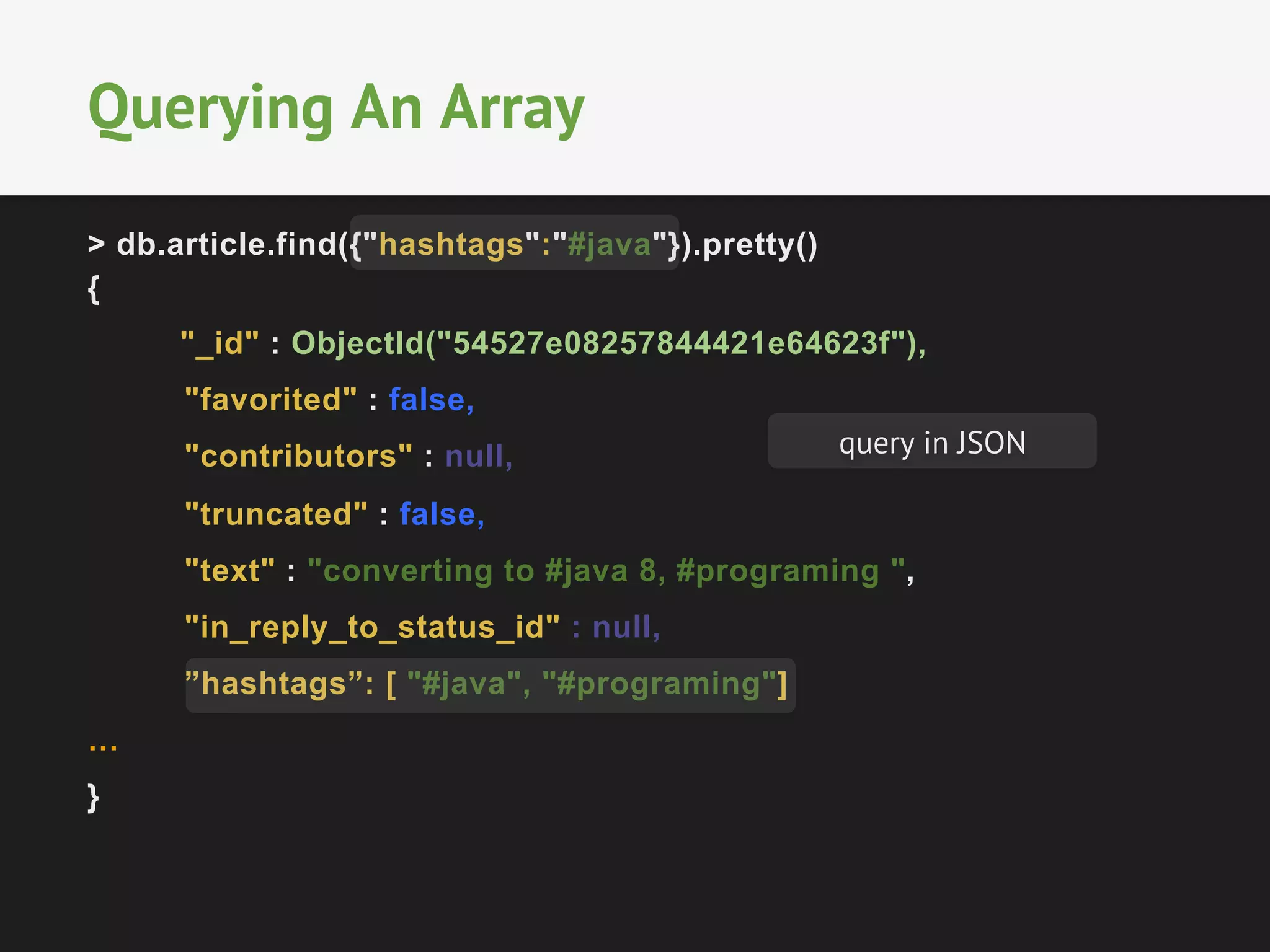 Querying An Array 
> db.article.find({"hashtags":"#java"}).pretty() 
{ 
"_id" : ObjectId("54527e08257844421e64623f"), 
"favorited" : false, 
"contributors" : null, 
"truncated" : false, 
"text" : "converting to #java 8, #programing ", 
"in_reply_to_status_id" : null, 
”hashtags”: [ "#java", "#programing"] 
… 
} 
query in JSON 
 