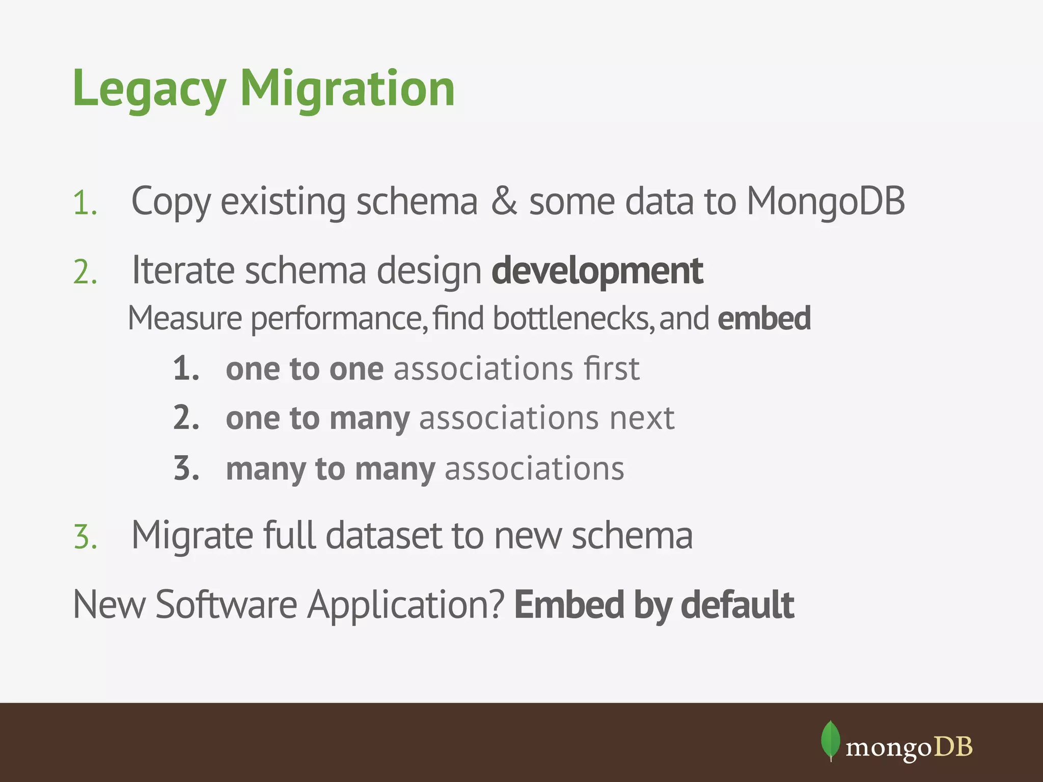Legacy Migration 
1. Copy existing schema & some data to MongoDB 
2. Iterate schema design development 
Measure performance, find bottlenecks, and embed 
1. one to one associations first 
2. one to many associations next 
3. many to many associations 
3. Migrate full dataset to new schema 
New Software Application? Embed by default 
 