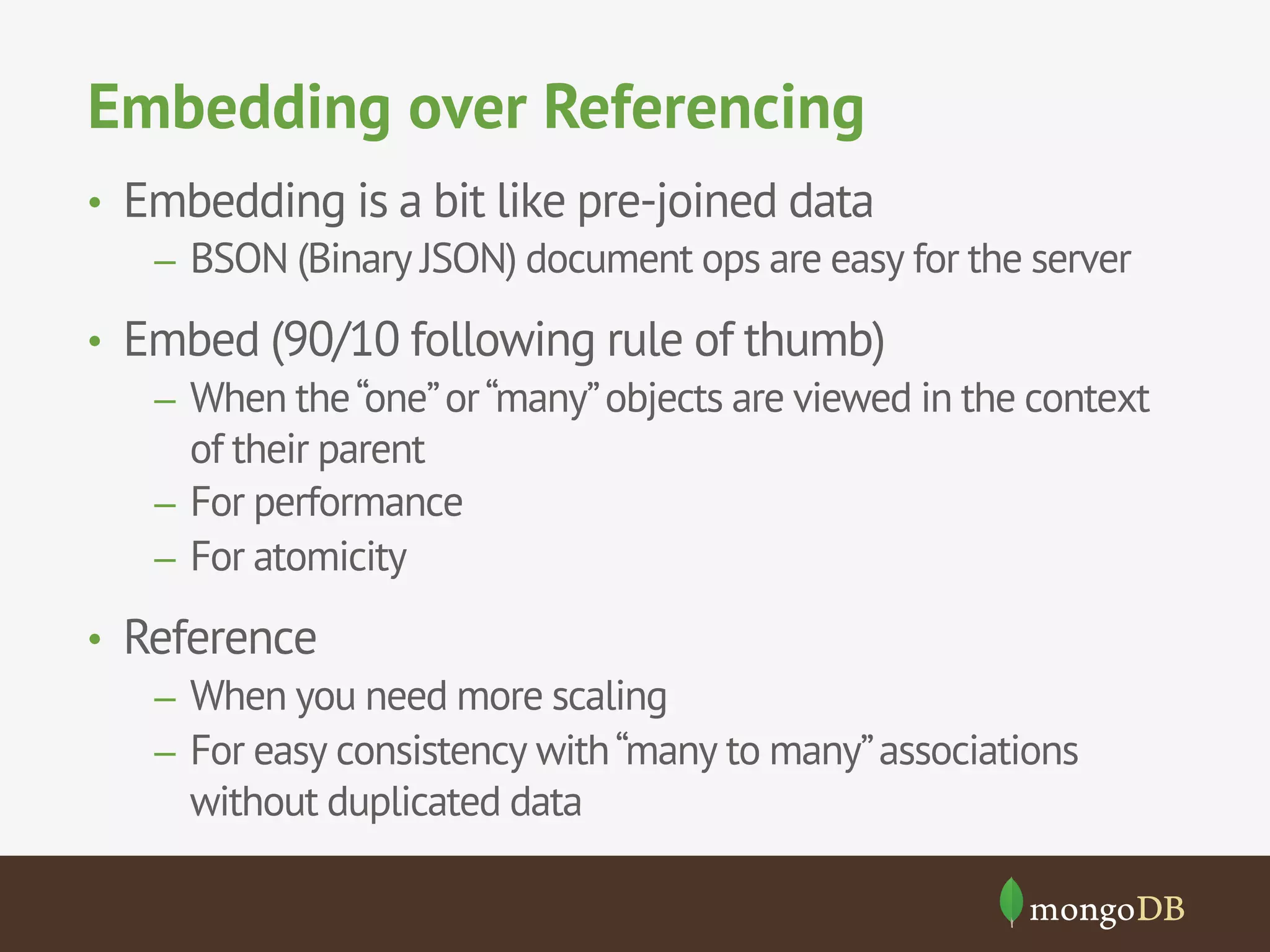 Embedding over Referencing 
• Embedding is a bit like pre-joined data 
– BSON (Binary JSON) document ops are easy for the server 
• Embed (90/10 following rule of thumb) 
– When the “one” or “many” objects are viewed in the context 
of their parent 
– For performance 
– For atomicity 
• Reference 
– When you need more scaling 
– For easy consistency with “many to many” associations 
without duplicated data 
 