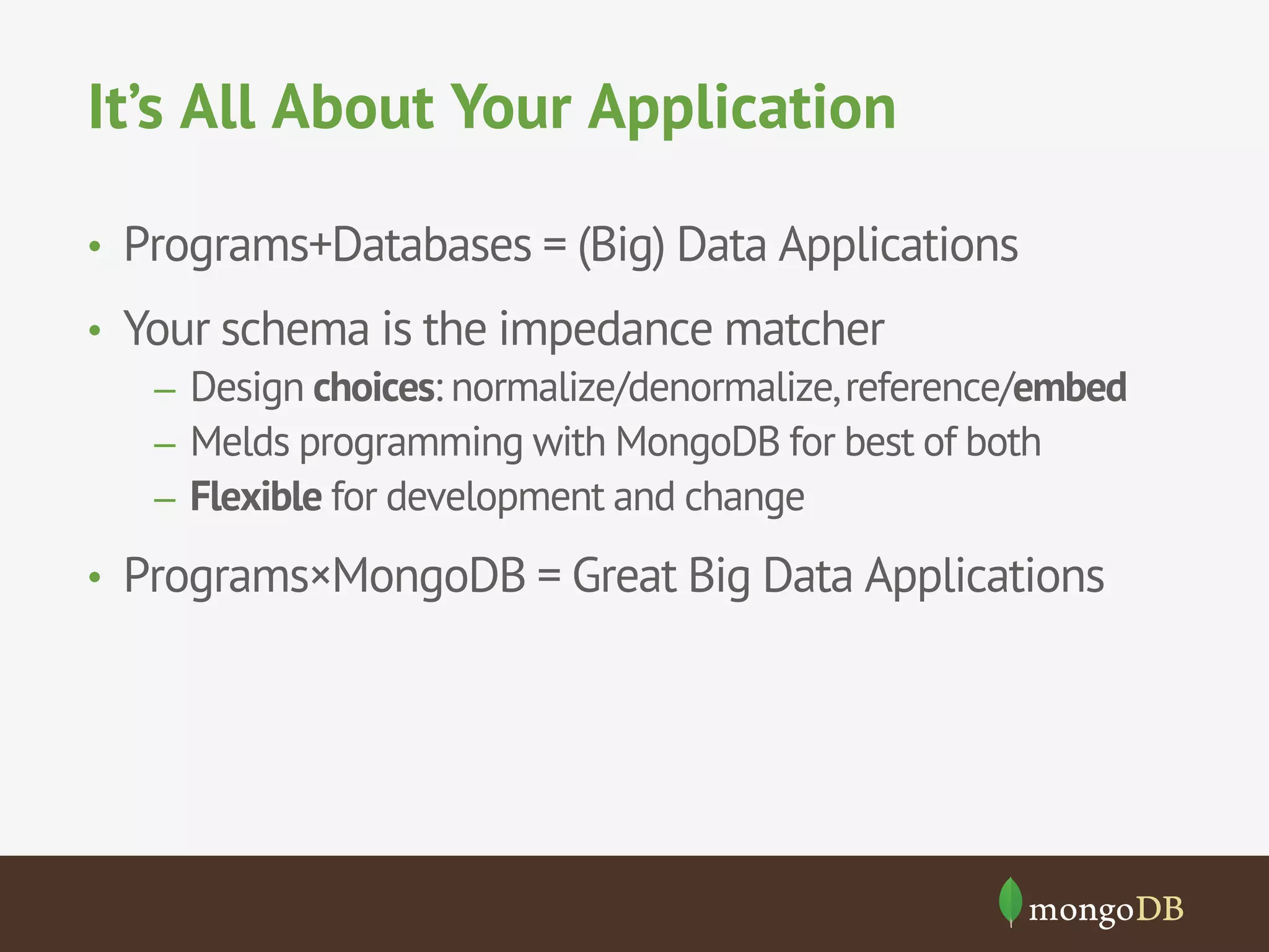 It’s All About Your Application 
• Programs+Databases = (Big) Data Applications 
• Your schema is the impedance matcher 
– Design choices: normalize/denormalize, reference/embed 
– Melds programming with MongoDB for best of both 
– Flexible for development and change 
• Programs×MongoDB = Great Big Data Applications 
 
