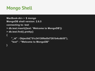 Mongo Shell 
MacBook-Air-:~ $ mongo 
MongoDB shell version: 2.6.5 
connecting to: test 
> db.test.insert({text: 'Welcome to MongoDB'}) 
> db.test.find().pretty() 
{ 
"_id" : ObjectId("51c34130fbd5d7261b4cdb55"), 
"text" : "Welcome to MongoDB" 
} 
 