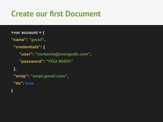 Create our first Document 
>var account = { 
"name": "gmail", 
"credentials": { 
"user": "norberto@mongodb.com", 
"password": "YOU WISH!" 
}, 
"smtp": "smpt.gmail.com", 
"tls": true 
} 
 