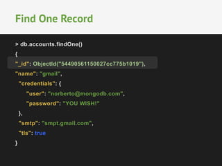 Find One Record 
> db.accounts.findOne() 
{ 
"_id": ObjectId("54490561150027cc775b1019"), 
"name": "gmail", 
"credentials": { 
"user": "norberto@mongodb.com", 
"password": "YOU WISH!" 
}, 
"smtp": "smpt.gmail.com", 
"tls": true 
} 
 