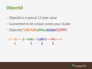 ObjectId 
• ObjectId is a special 12 byte value 
• Guaranteed to be unique across your cluster 
• ObjectId("50804d0bd94ccab2da652599") 
|----ts-----||---mac---||-pid-||----inc-----| 
4 3 2 3 
 