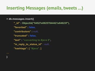 Inserting Messages (emails, tweets …) 
> db.messages.insert({ 
"_id" : ObjectId("54527e08257844421e64623f"), 
"favorited" : false, 
"contributors" : null, 
"truncated" : false, 
"text" : "converting to #java 8", 
"in_reply_to_status_id" : null, 
”hashtags”: [ "#java", ] 
… 
} 
 