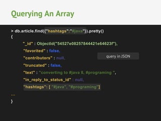 Querying An Array 
> db.article.find({"hashtags":"#java"}).pretty() 
{ 
"_id" : ObjectId("54527e08257844421e64623f"), 
"favorited" : false, 
"contributors" : null, 
"truncated" : false, 
"text" : "converting to #java 8, #programing ", 
"in_reply_to_status_id" : null, 
”hashtags”: [ "#java", "#programing"] 
… 
} 
query in JSON 
 