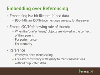 Embedding over Referencing 
• Embedding is a bit like pre-joined data 
– BSON (Binary JSON) document ops are easy for the server 
• Embed (90/10 following rule of thumb) 
– When the “one” or “many” objects are viewed in the context 
of their parent 
– For performance 
– For atomicity 
• Reference 
– When you need more scaling 
– For easy consistency with “many to many” associations 
without duplicated data 
 