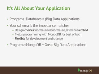 It’s All About Your Application 
• Programs+Databases = (Big) Data Applications 
• Your schema is the impedance matcher 
– Design choices: normalize/denormalize, reference/embed 
– Melds programming with MongoDB for best of both 
– Flexible for development and change 
• Programs×MongoDB = Great Big Data Applications 
 
