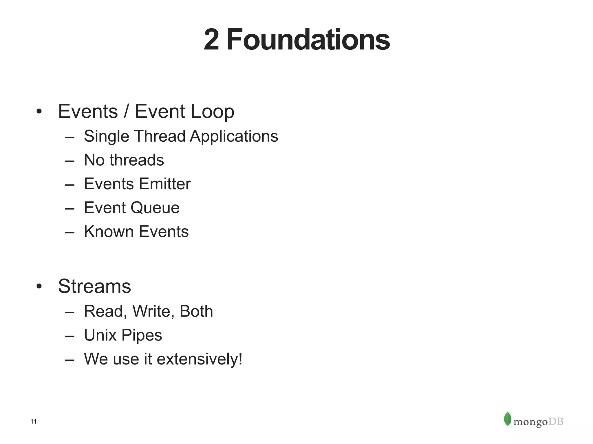 11 2 Foundations •  Events / Event Loop –  Single Thread Applications –  No threads –  Events Emitter –  Event Queue –  Known Events •  Streams –  Read, Write, Both –  Unix Pipes –  We use it extensively! 