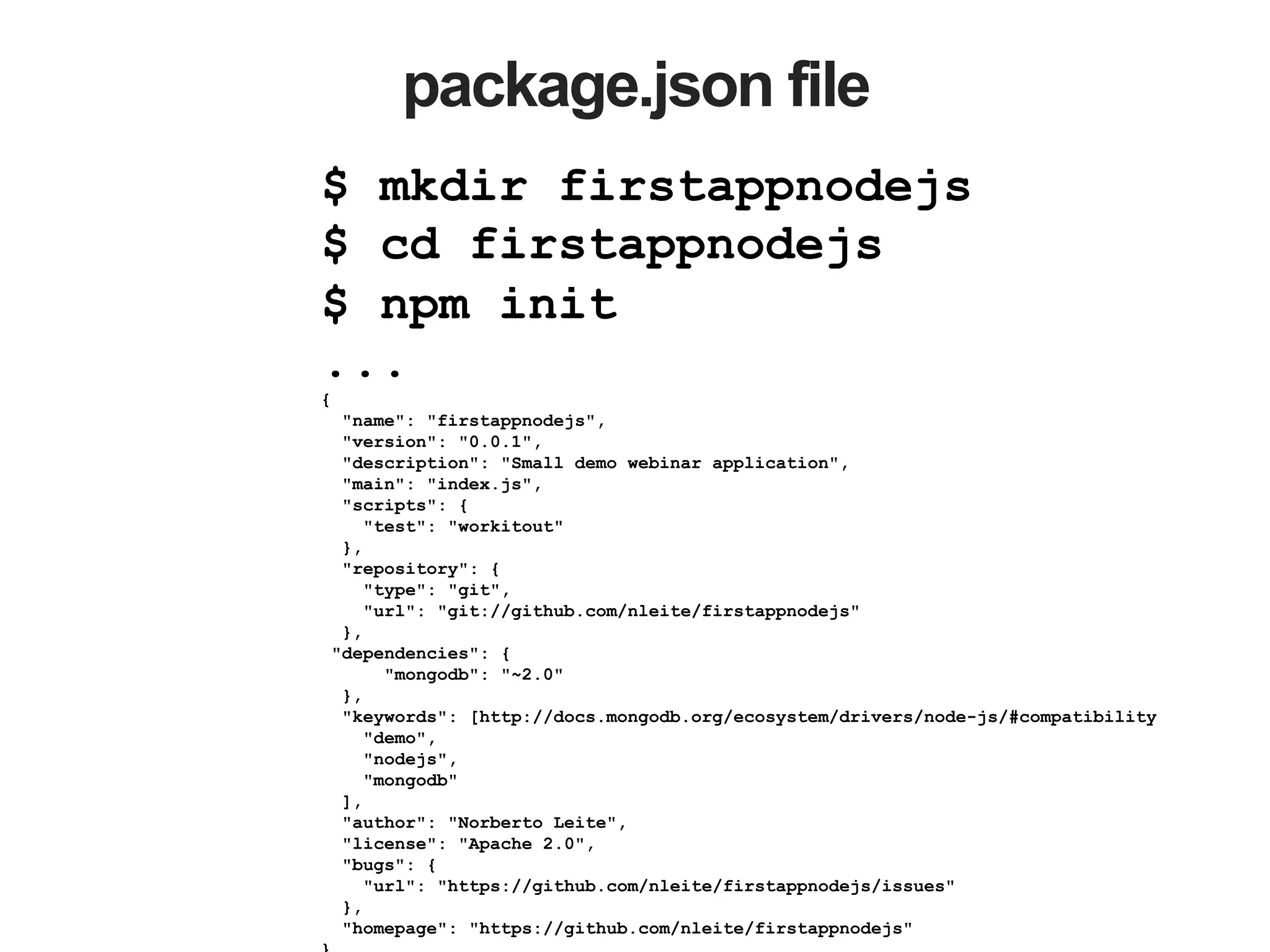 package.json file $ mkdir firstappnodejs $ cd firstappnodejs $ npm init ... { "name": "firstappnodejs", "version": "0.0.1", "description": "Small demo webinar application", "main": "index.js", "scripts": { "test": "workitout" }, "repository": { "type": "git", "url": "git://github.com/nleite/firstappnodejs" }, "dependencies": { "mongodb": "~2.0" }, "keywords": [http://docs.mongodb.org/ecosystem/drivers/node-js/#compatibility "demo", "nodejs", "mongodb" ], "author": "Norberto Leite", "license": "Apache 2.0", "bugs": { "url": "https://github.com/nleite/firstappnodejs/issues" }, "homepage": "https://github.com/nleite/firstappnodejs" 