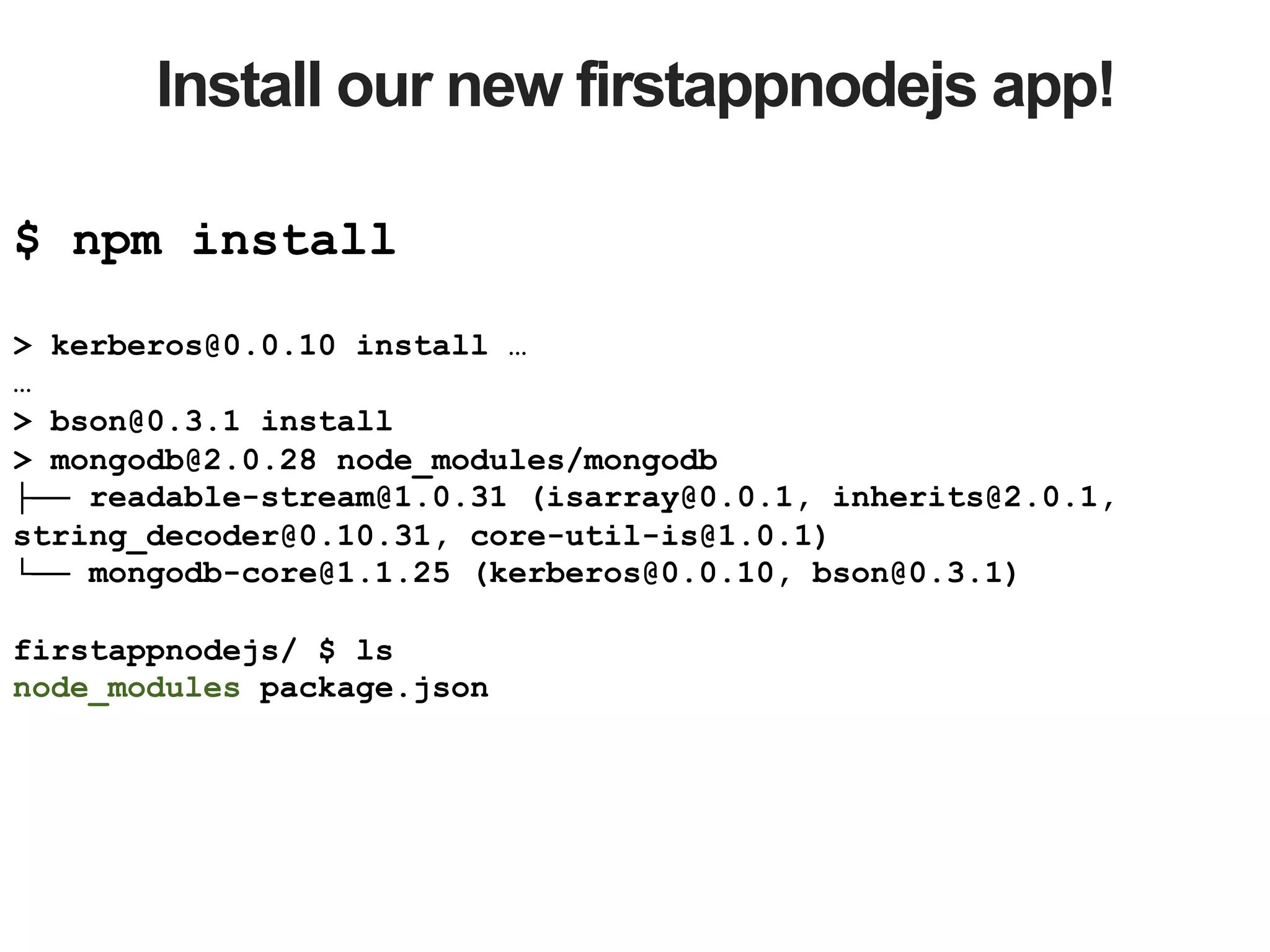 Install our new firstappnodejs app! $ npm install > kerberos@0.0.10 install … … > bson@0.3.1 install > mongodb@2.0.28 node_modules/mongodb ├── readable-stream@1.0.31 (isarray@0.0.1, inherits@2.0.1, string_decoder@0.10.31, core-util-is@1.0.1) └── mongodb-core@1.1.25 (kerberos@0.0.10, bson@0.3.1) firstappnodejs/ $ ls node_modules package.json 