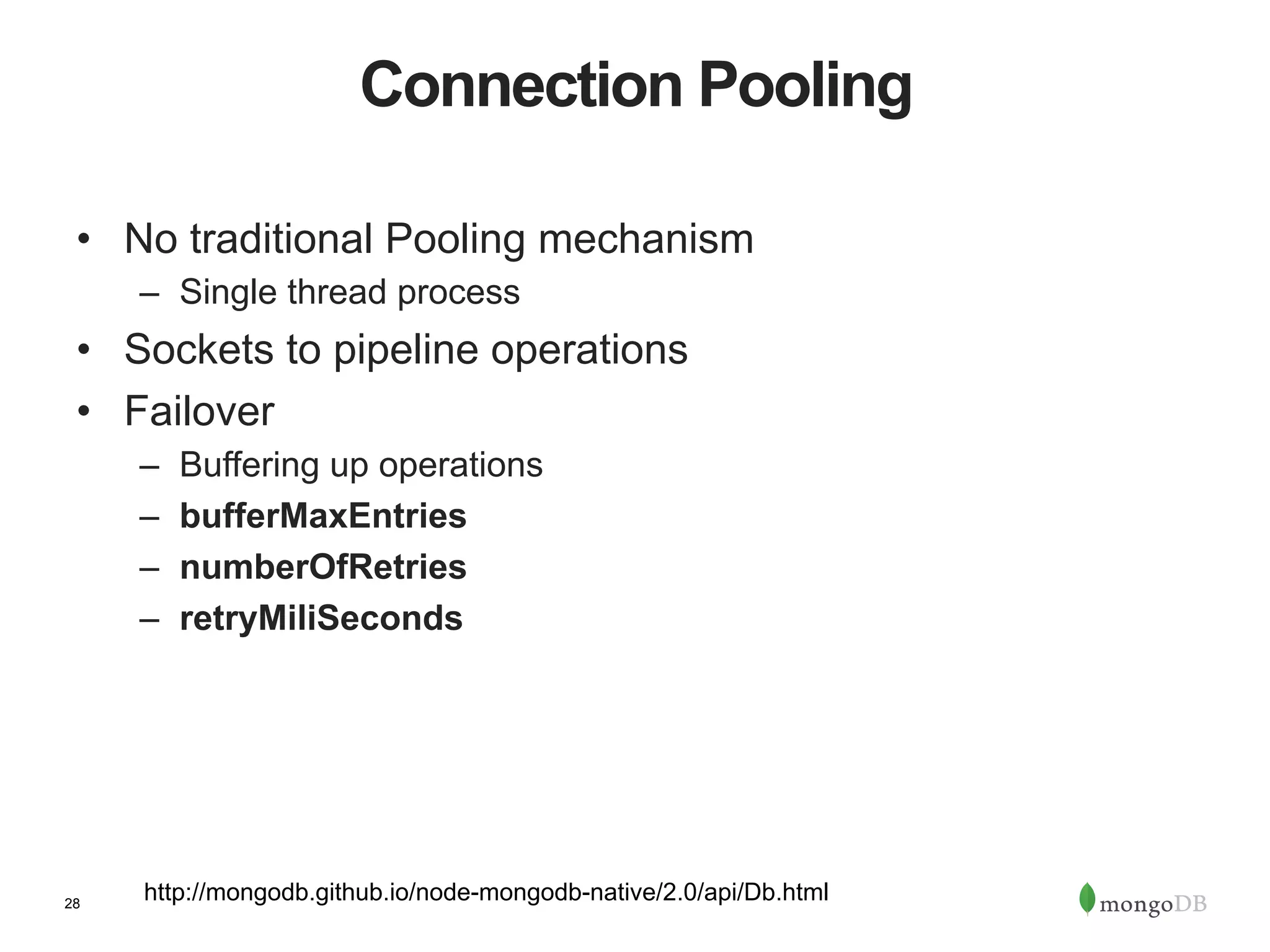 28 Connection Pooling •  No traditional Pooling mechanism –  Single thread process •  Sockets to pipeline operations •  Failover –  Buffering up operations –  bufferMaxEntries –  numberOfRetries –  retryMiliSeconds http://mongodb.github.io/node-mongodb-native/2.0/api/Db.html 