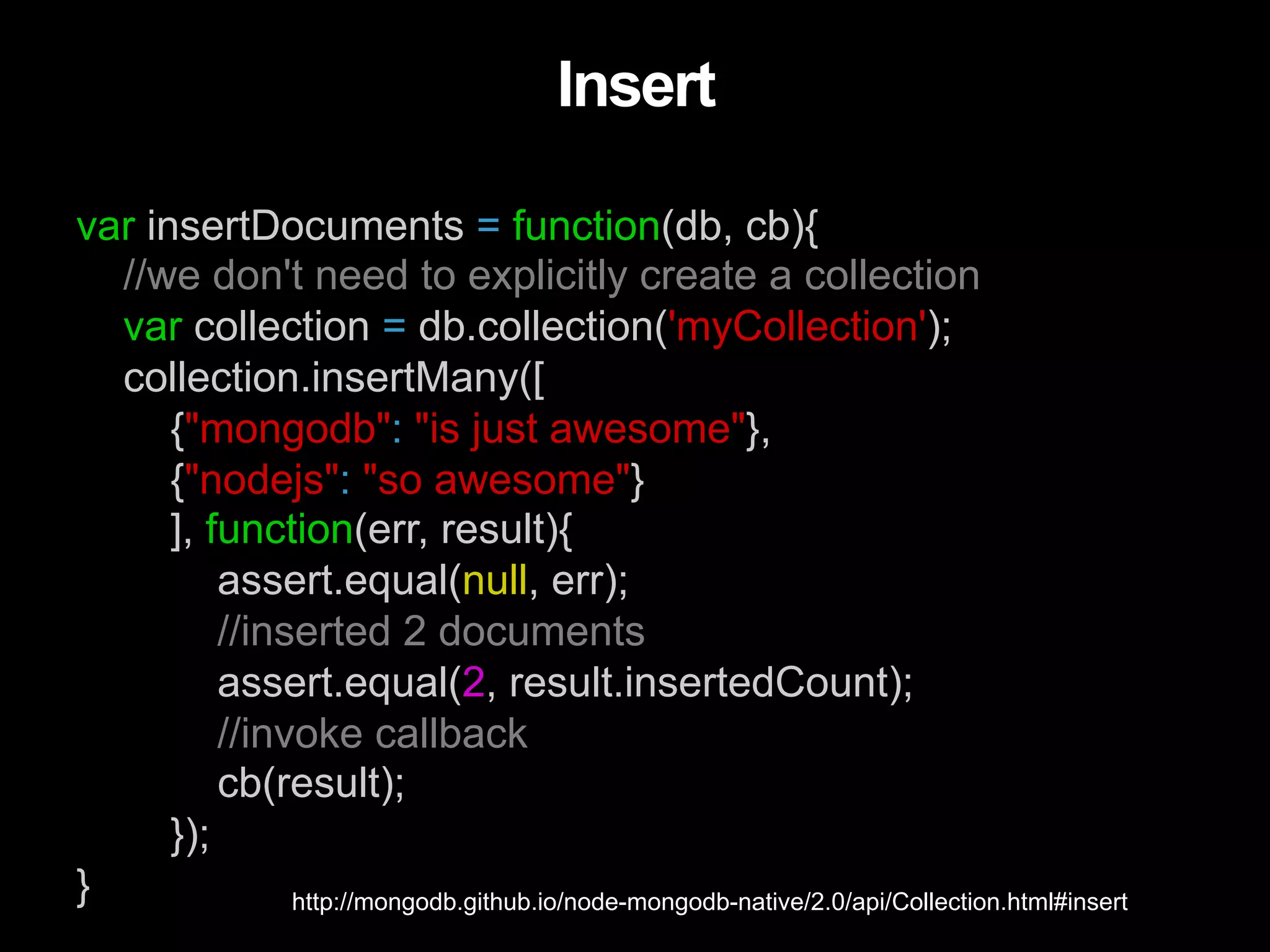 var insertDocuments = function(db, cb){ //we don't need to explicitly create a collection var collection = db.collection('myCollection'); collection.insertMany([ {"mongodb": "is just awesome"}, {"nodejs": "so awesome"} ], function(err, result){ assert.equal(null, err); //inserted 2 documents assert.equal(2, result.insertedCount); //invoke callback cb(result); }); } Insert http://mongodb.github.io/node-mongodb-native/2.0/api/Collection.html#insert 