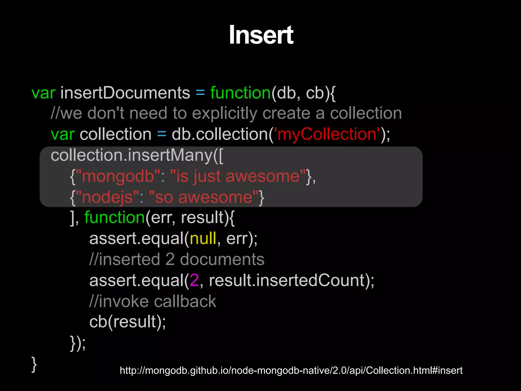 var insertDocuments = function(db, cb){ //we don't need to explicitly create a collection var collection = db.collection('myCollection'); collection.insertMany([ {"mongodb": "is just awesome"}, {"nodejs": "so awesome"} ], function(err, result){ assert.equal(null, err); //inserted 2 documents assert.equal(2, result.insertedCount); //invoke callback cb(result); }); } Insert http://mongodb.github.io/node-mongodb-native/2.0/api/Collection.html#insert 