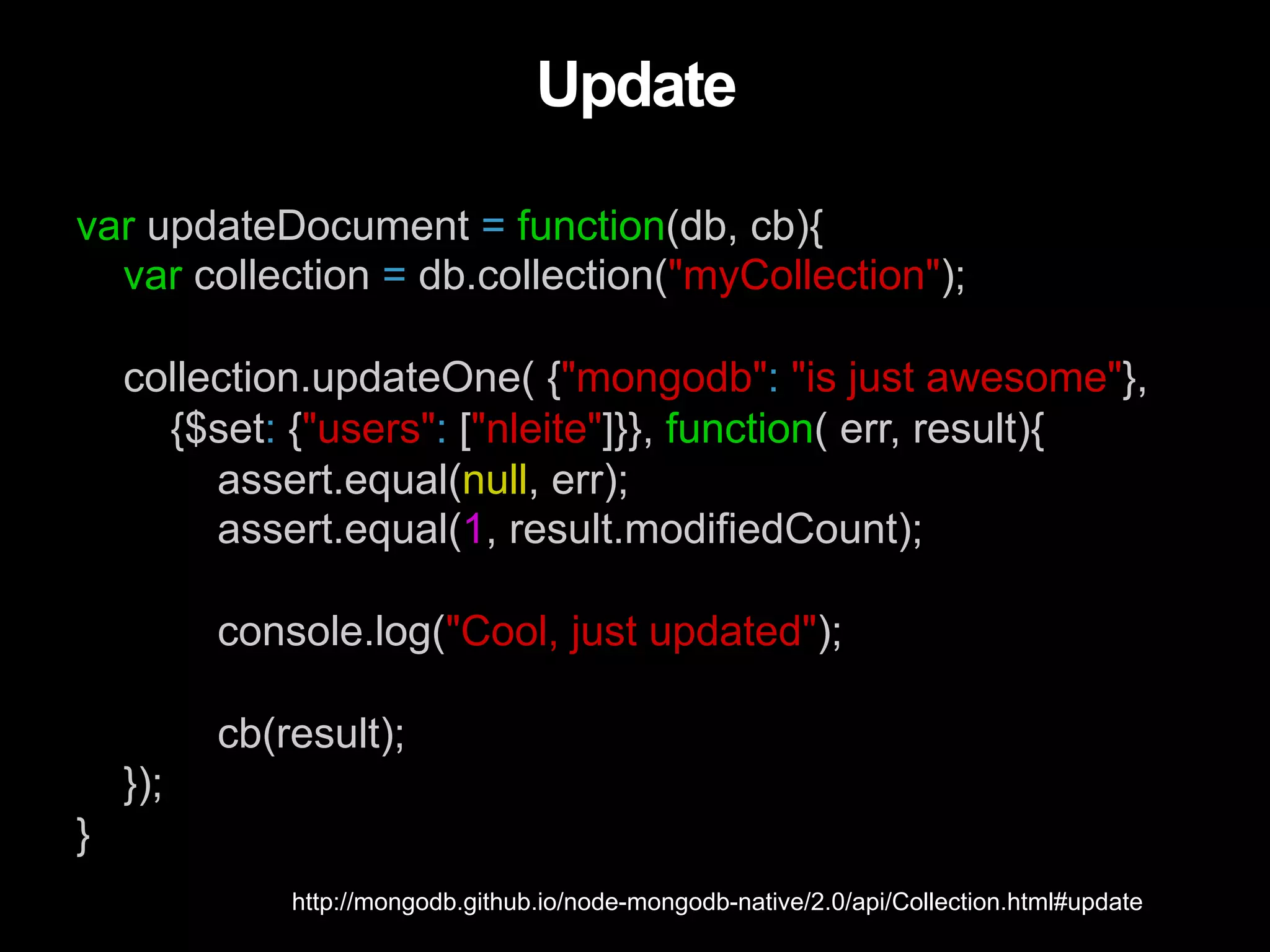 var updateDocument = function(db, cb){ var collection = db.collection("myCollection"); collection.updateOne( {"mongodb": "is just awesome"}, {$set: {"users": ["nleite"]}}, function( err, result){ assert.equal(null, err); assert.equal(1, result.modifiedCount); console.log("Cool, just updated"); cb(result); }); } Update http://mongodb.github.io/node-mongodb-native/2.0/api/Collection.html#update 