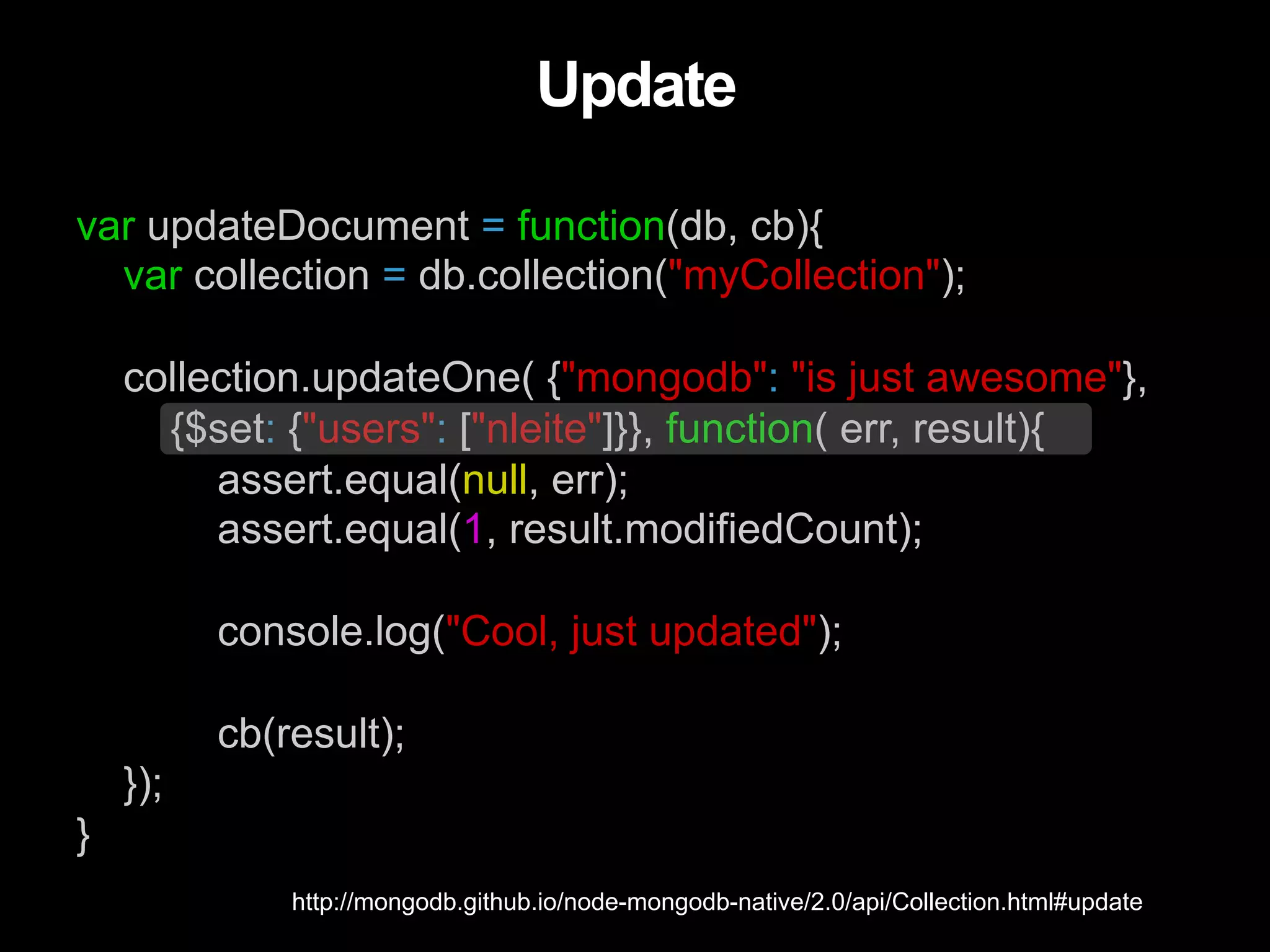 var updateDocument = function(db, cb){ var collection = db.collection("myCollection"); collection.updateOne( {"mongodb": "is just awesome"}, {$set: {"users": ["nleite"]}}, function( err, result){ assert.equal(null, err); assert.equal(1, result.modifiedCount); console.log("Cool, just updated"); cb(result); }); } Update http://mongodb.github.io/node-mongodb-native/2.0/api/Collection.html#update 