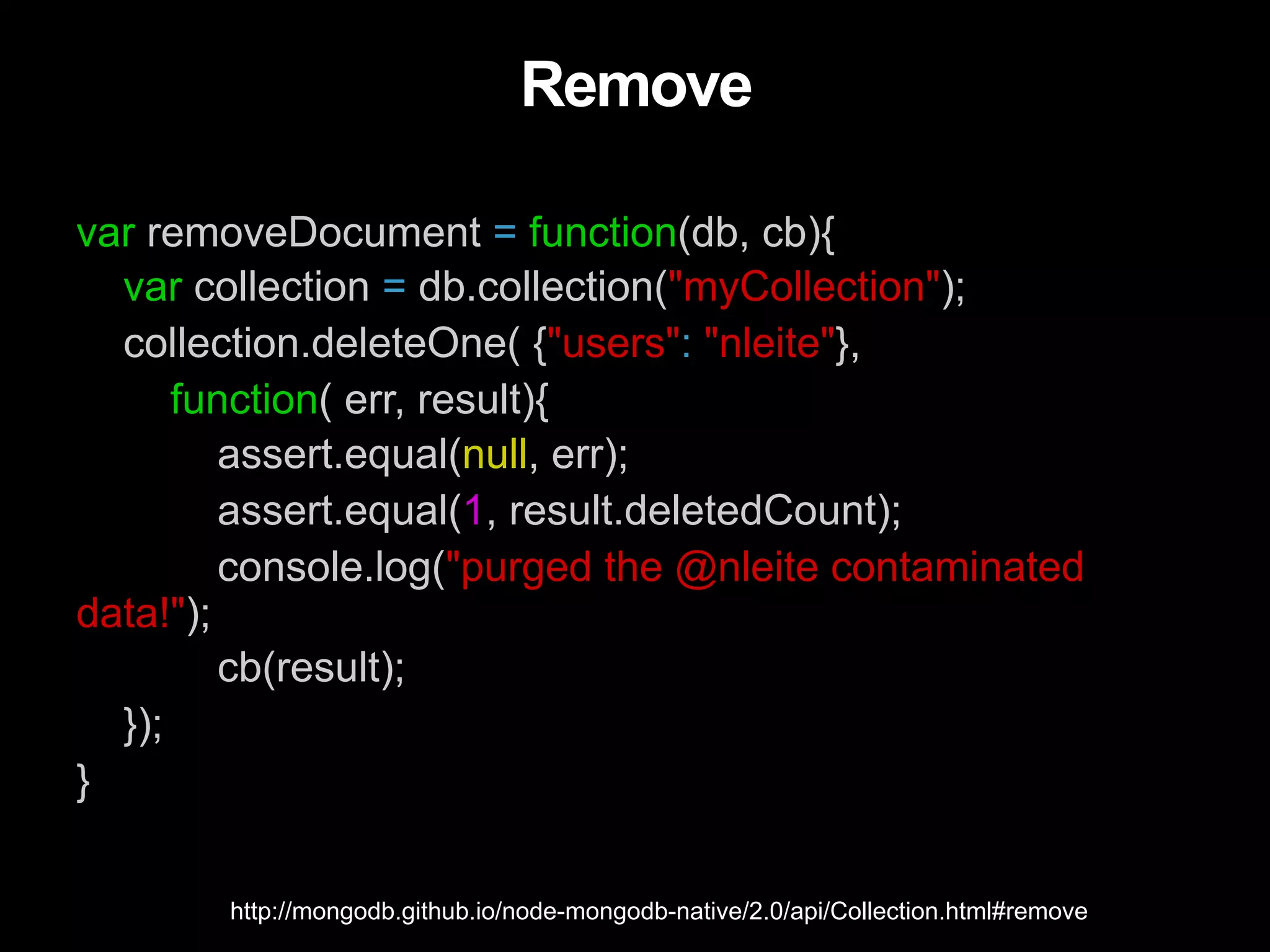 Remove var removeDocument = function(db, cb){ var collection = db.collection("myCollection"); collection.deleteOne( {"users": "nleite"}, function( err, result){ assert.equal(null, err); assert.equal(1, result.deletedCount); console.log("purged the @nleite contaminated data!"); cb(result); }); } http://mongodb.github.io/node-mongodb-native/2.0/api/Collection.html#remove 