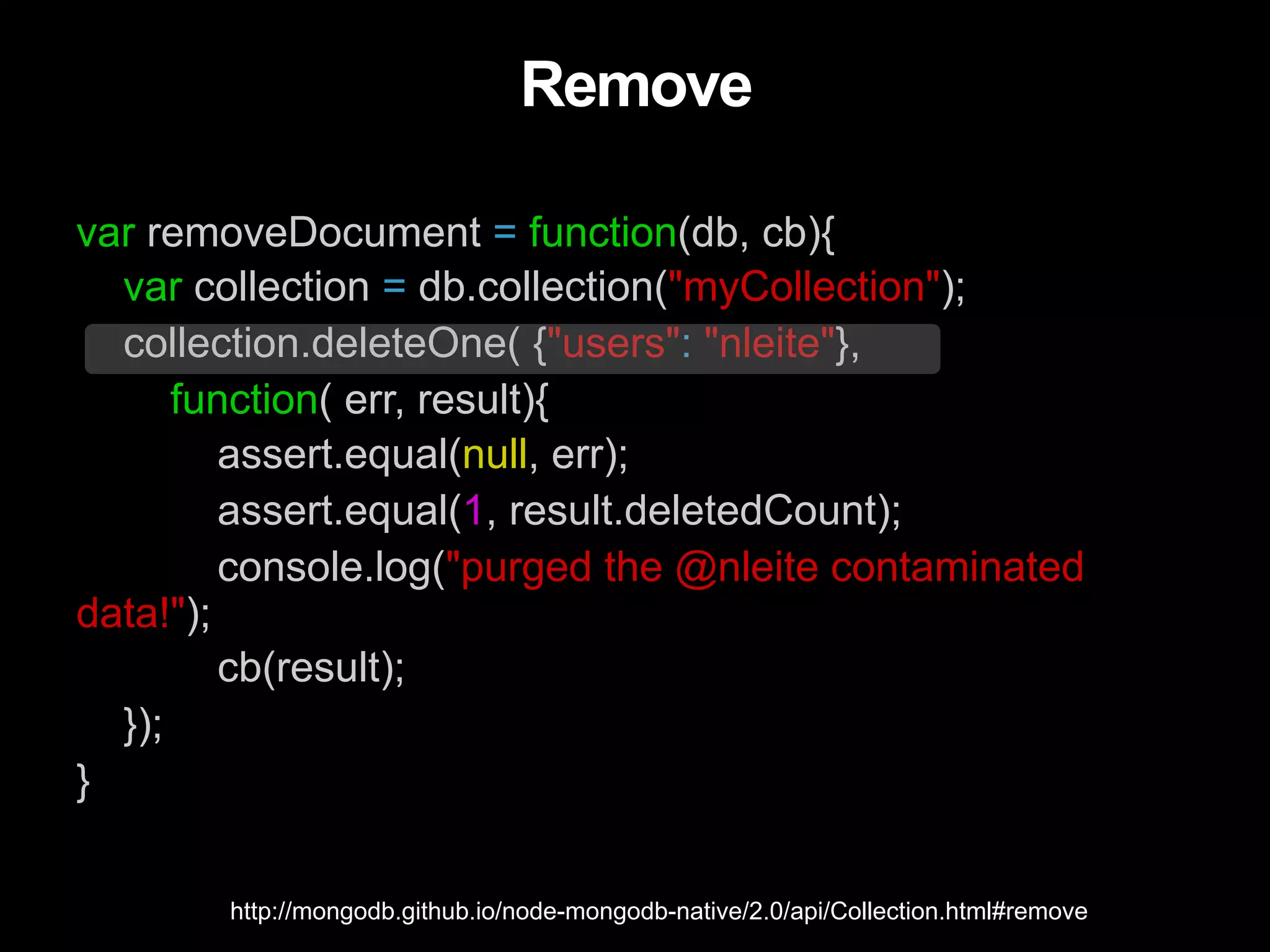Remove var removeDocument = function(db, cb){ var collection = db.collection("myCollection"); collection.deleteOne( {"users": "nleite"}, function( err, result){ assert.equal(null, err); assert.equal(1, result.deletedCount); console.log("purged the @nleite contaminated data!"); cb(result); }); } http://mongodb.github.io/node-mongodb-native/2.0/api/Collection.html#remove 