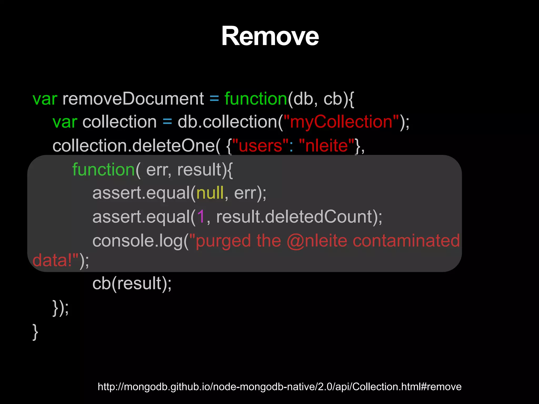 Remove var removeDocument = function(db, cb){ var collection = db.collection("myCollection"); collection.deleteOne( {"users": "nleite"}, function( err, result){ assert.equal(null, err); assert.equal(1, result.deletedCount); console.log("purged the @nleite contaminated data!"); cb(result); }); } http://mongodb.github.io/node-mongodb-native/2.0/api/Collection.html#remove 