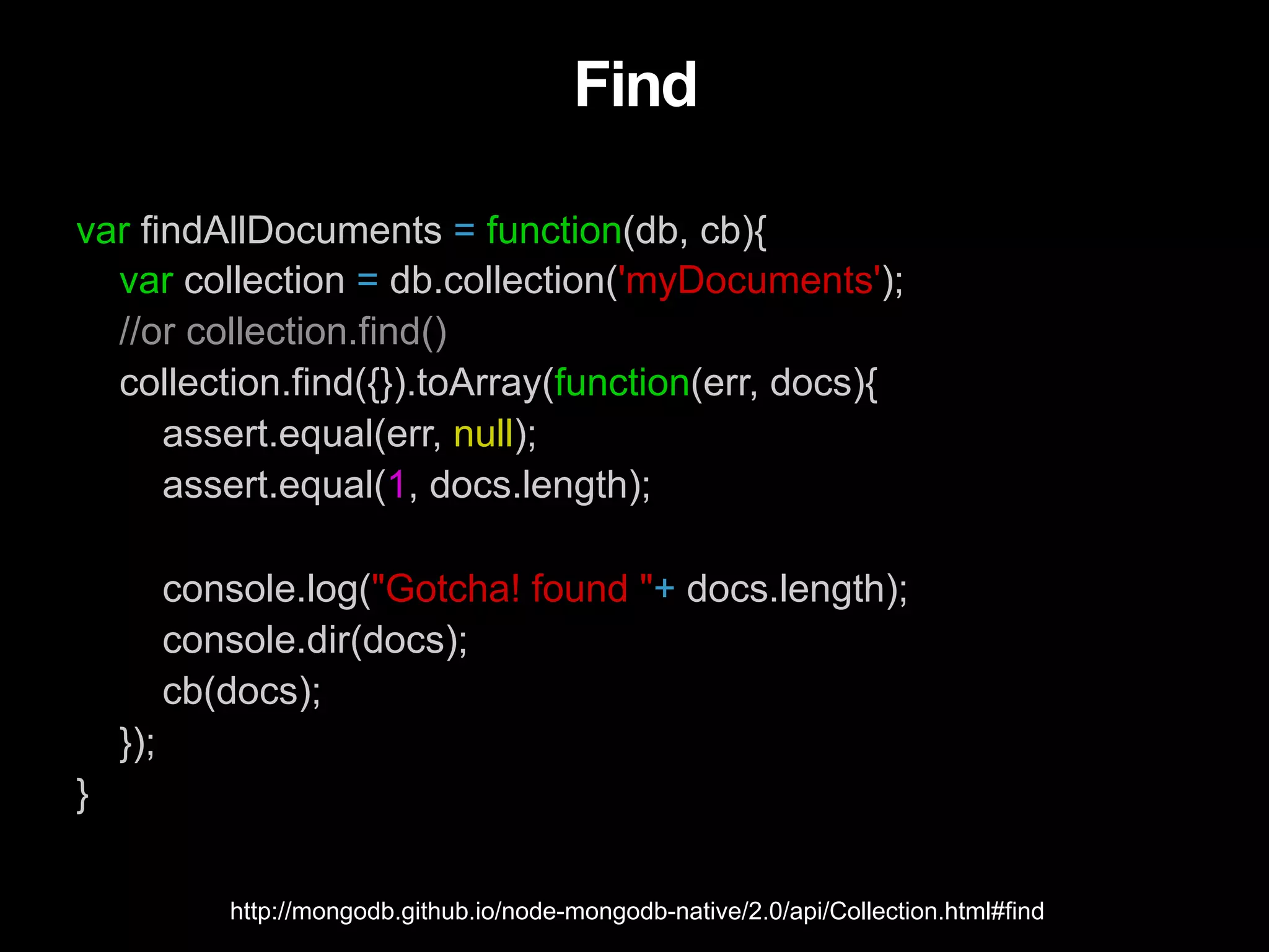 Find var findAllDocuments = function(db, cb){ var collection = db.collection('myDocuments'); //or collection.find() collection.find({}).toArray(function(err, docs){ assert.equal(err, null); assert.equal(1, docs.length); console.log("Gotcha! found "+ docs.length); console.dir(docs); cb(docs); }); } http://mongodb.github.io/node-mongodb-native/2.0/api/Collection.html#find 