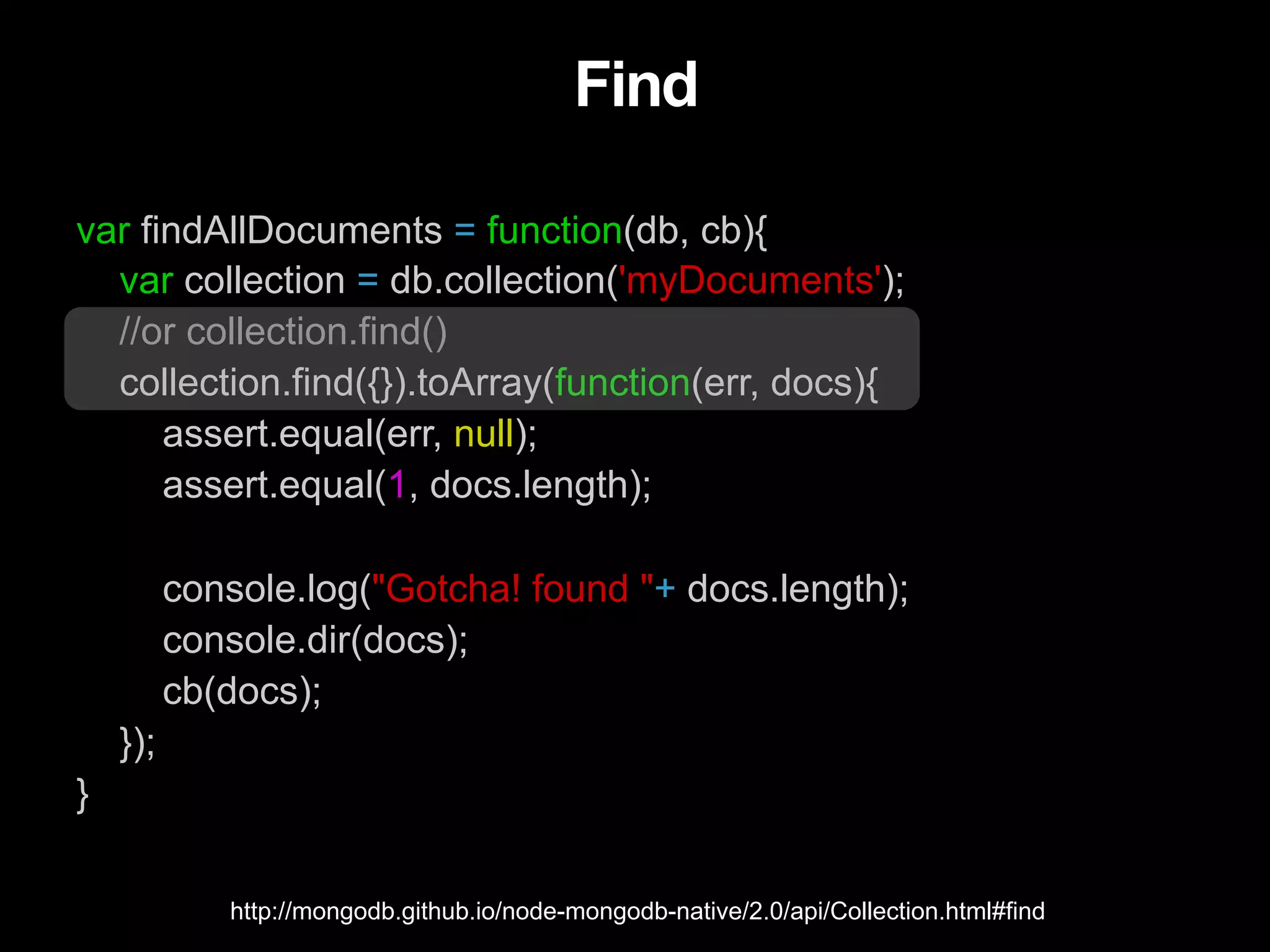 Find var findAllDocuments = function(db, cb){ var collection = db.collection('myDocuments'); //or collection.find() collection.find({}).toArray(function(err, docs){ assert.equal(err, null); assert.equal(1, docs.length); console.log("Gotcha! found "+ docs.length); console.dir(docs); cb(docs); }); } http://mongodb.github.io/node-mongodb-native/2.0/api/Collection.html#find 