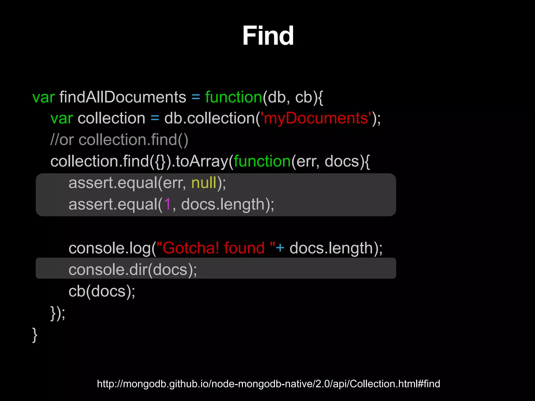 Find var findAllDocuments = function(db, cb){ var collection = db.collection('myDocuments'); //or collection.find() collection.find({}).toArray(function(err, docs){ assert.equal(err, null); assert.equal(1, docs.length); console.log("Gotcha! found "+ docs.length); console.dir(docs); cb(docs); }); } http://mongodb.github.io/node-mongodb-native/2.0/api/Collection.html#find 