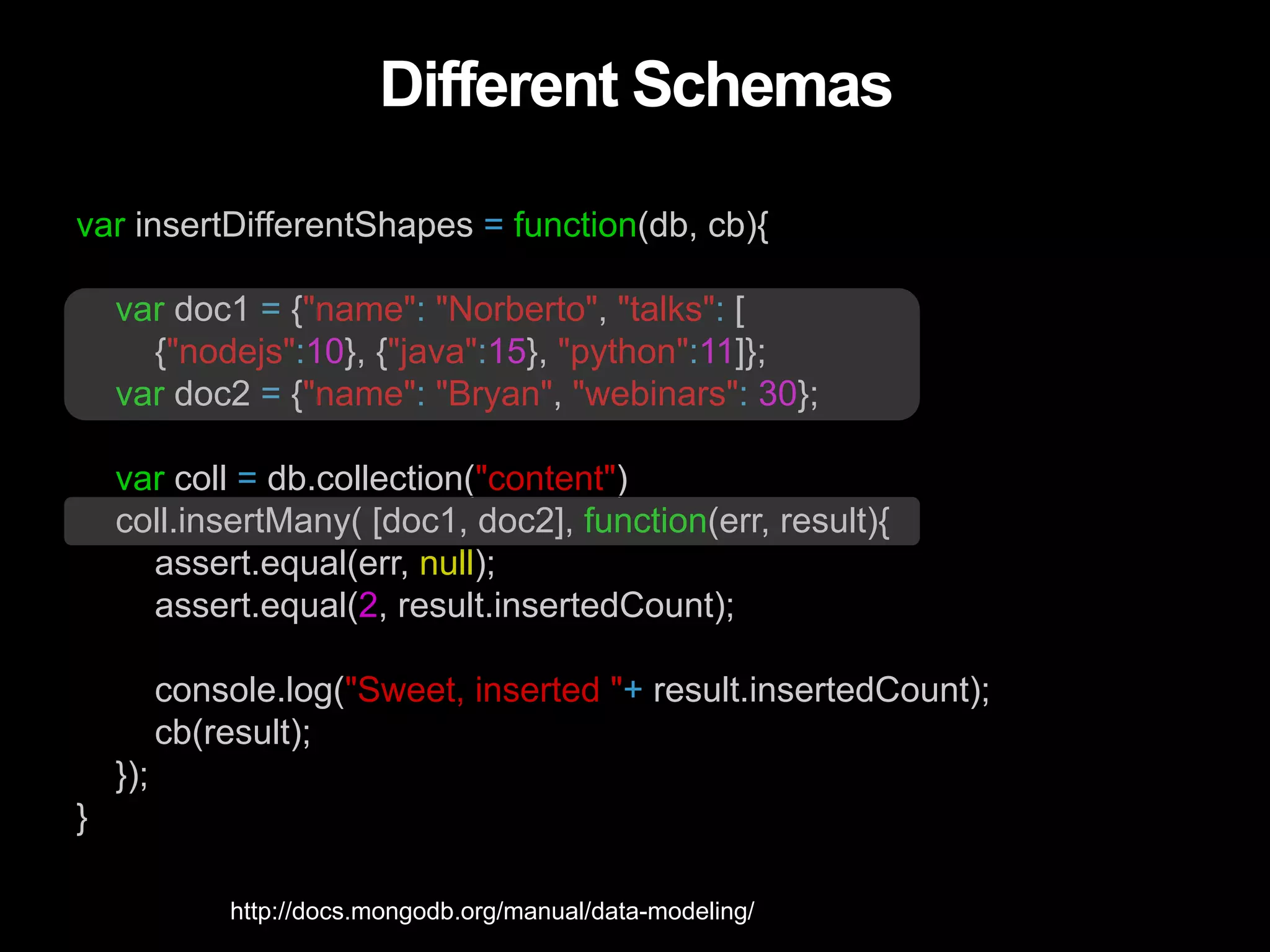 Different Schemas var insertDifferentShapes = function(db, cb){ var doc1 = {"name": "Norberto", "talks": [ {"nodejs":10}, {"java":15}, "python":11]}; var doc2 = {"name": "Bryan", "webinars": 30}; var coll = db.collection("content") coll.insertMany( [doc1, doc2], function(err, result){ assert.equal(err, null); assert.equal(2, result.insertedCount); console.log("Sweet, inserted "+ result.insertedCount); cb(result); }); } http://docs.mongodb.org/manual/data-modeling/ 
