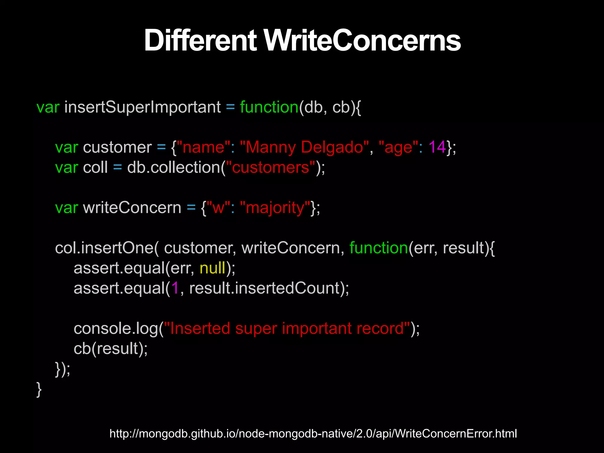 Different WriteConcerns var insertSuperImportant = function(db, cb){ var customer = {"name": "Manny Delgado", "age": 14}; var coll = db.collection("customers"); var writeConcern = {"w": "majority"}; col.insertOne( customer, writeConcern, function(err, result){ assert.equal(err, null); assert.equal(1, result.insertedCount); console.log("Inserted super important record"); cb(result); }); } http://mongodb.github.io/node-mongodb-native/2.0/api/WriteConcernError.html 