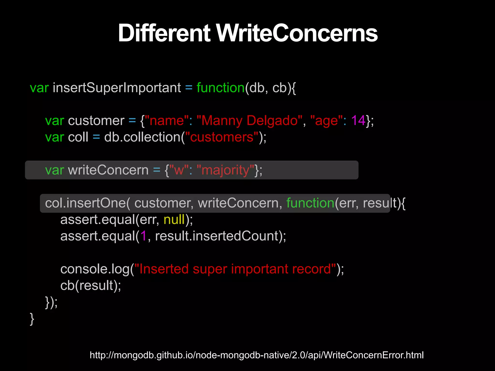 Different WriteConcerns var insertSuperImportant = function(db, cb){ var customer = {"name": "Manny Delgado", "age": 14}; var coll = db.collection("customers"); var writeConcern = {"w": "majority"}; col.insertOne( customer, writeConcern, function(err, result){ assert.equal(err, null); assert.equal(1, result.insertedCount); console.log("Inserted super important record"); cb(result); }); } http://mongodb.github.io/node-mongodb-native/2.0/api/WriteConcernError.html 