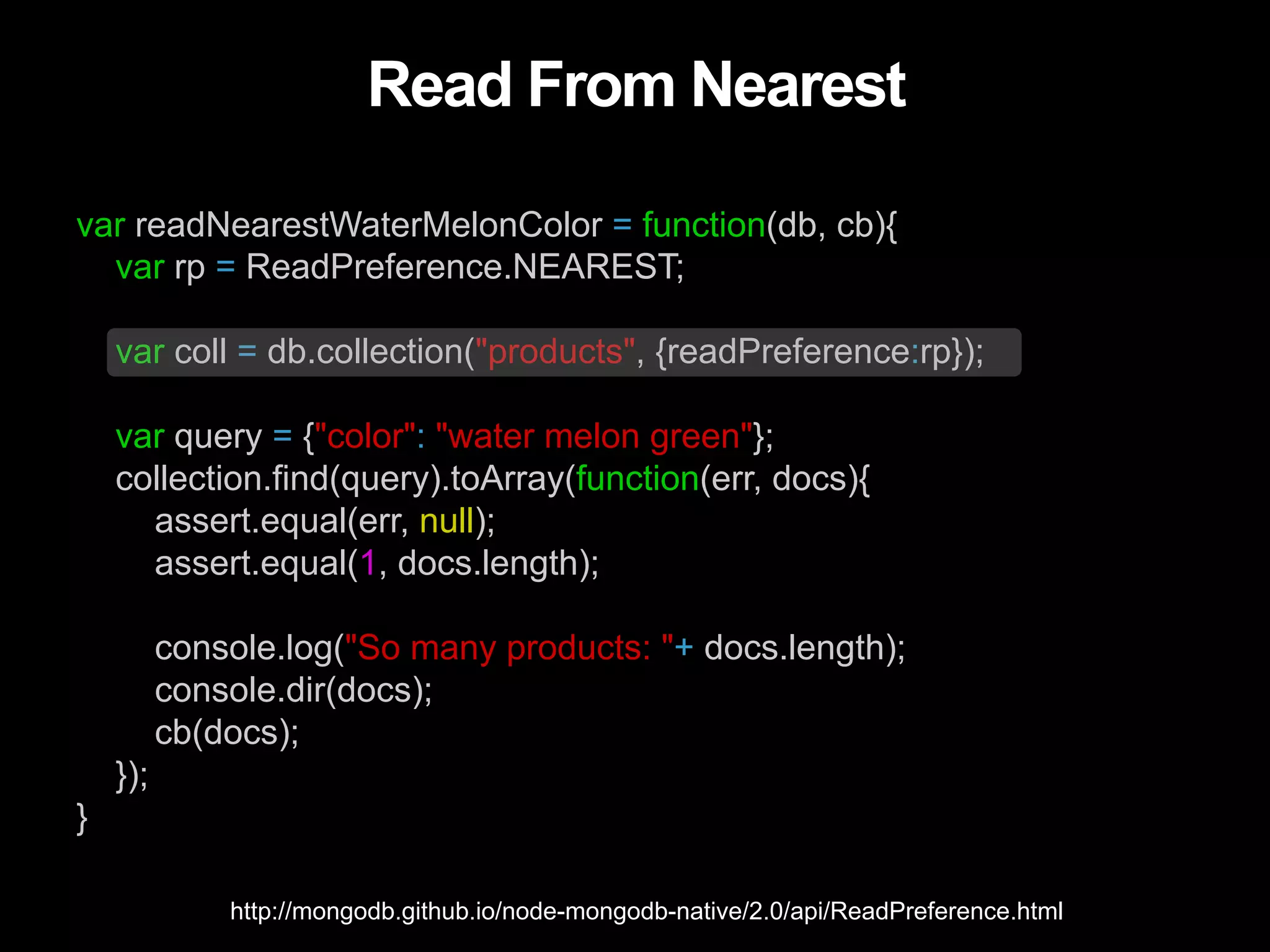 Read From Nearest var readNearestWaterMelonColor = function(db, cb){ var rp = ReadPreference.NEAREST; var coll = db.collection("products", {readPreference:rp}); var query = {"color": "water melon green"}; collection.find(query).toArray(function(err, docs){ assert.equal(err, null); assert.equal(1, docs.length); console.log("So many products: "+ docs.length); console.dir(docs); cb(docs); }); } http://mongodb.github.io/node-mongodb-native/2.0/api/ReadPreference.html 