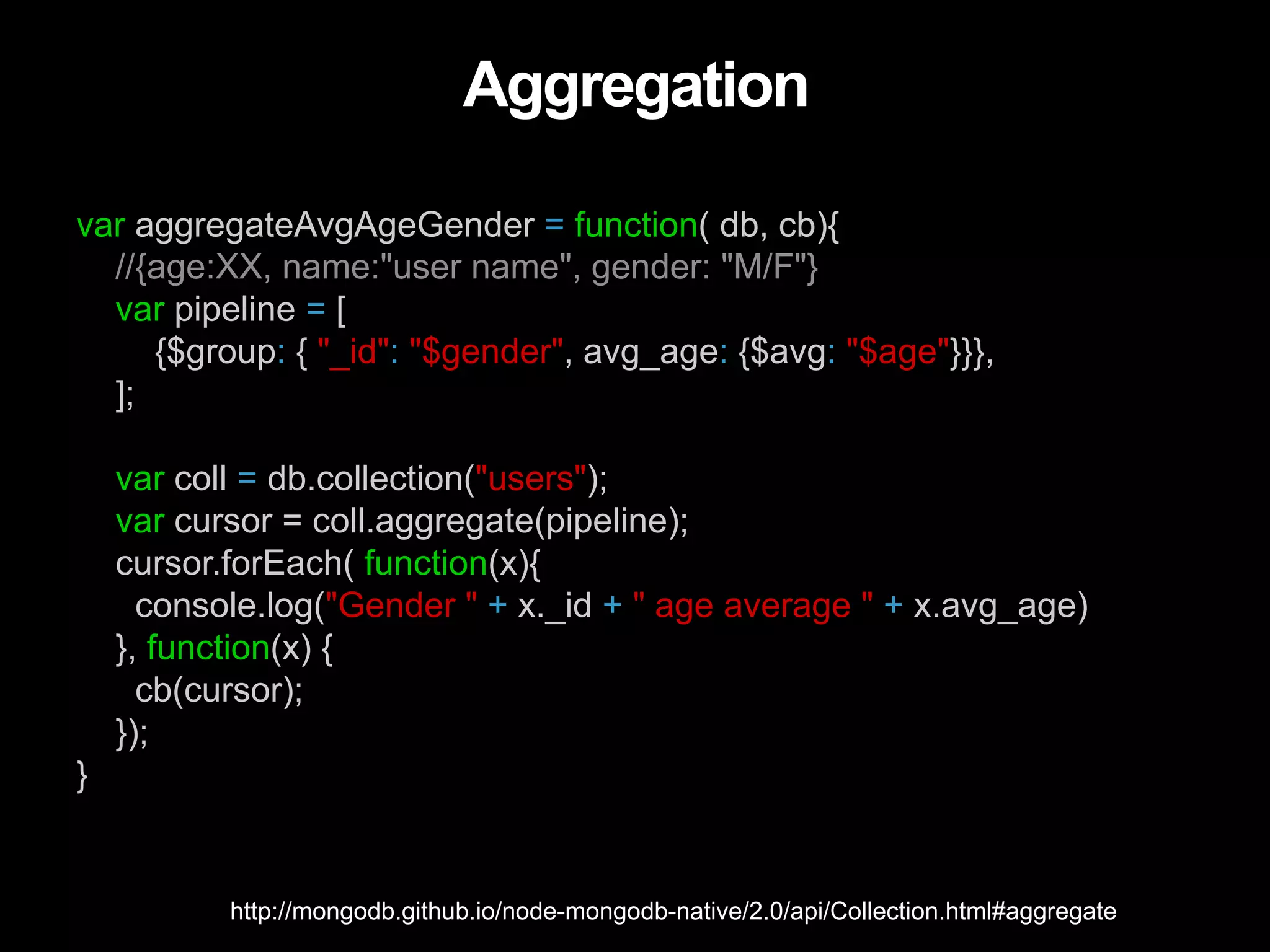 Aggregation var aggregateAvgAgeGender = function( db, cb){ //{age:XX, name:"user name", gender: "M/F"} var pipeline = [ {$group: { "_id": "$gender", avg_age: {$avg: "$age"}}}, ]; var coll = db.collection("users"); var cursor = coll.aggregate(pipeline); cursor.forEach( function(x){ console.log("Gender " + x._id + " age average " + x.avg_age) }, function(x) { cb(cursor); }); } http://mongodb.github.io/node-mongodb-native/2.0/api/Collection.html#aggregate 