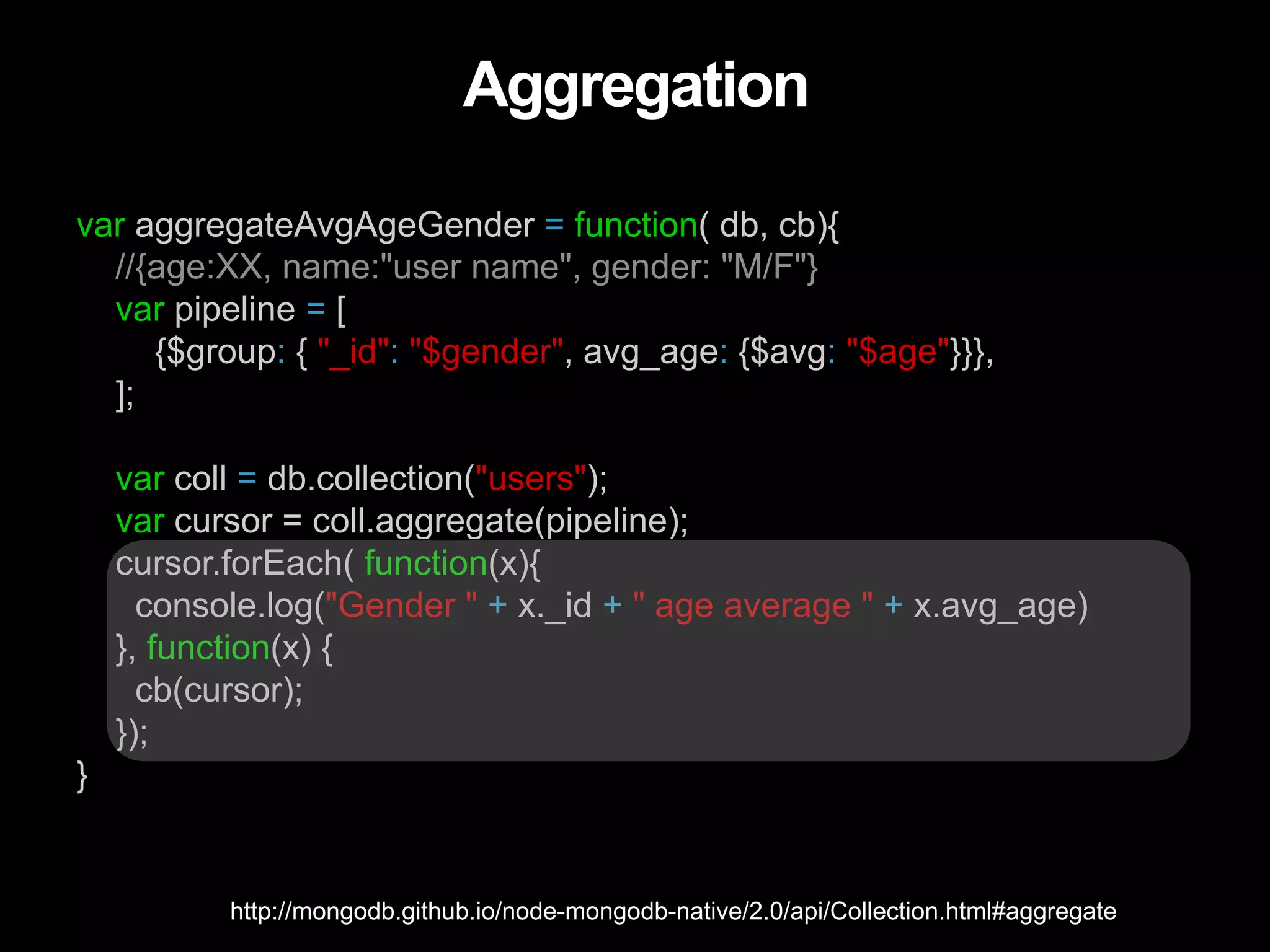 Aggregation var aggregateAvgAgeGender = function( db, cb){ //{age:XX, name:"user name", gender: "M/F"} var pipeline = [ {$group: { "_id": "$gender", avg_age: {$avg: "$age"}}}, ]; var coll = db.collection("users"); var cursor = coll.aggregate(pipeline); cursor.forEach( function(x){ console.log("Gender " + x._id + " age average " + x.avg_age) }, function(x) { cb(cursor); }); } http://mongodb.github.io/node-mongodb-native/2.0/api/Collection.html#aggregate 