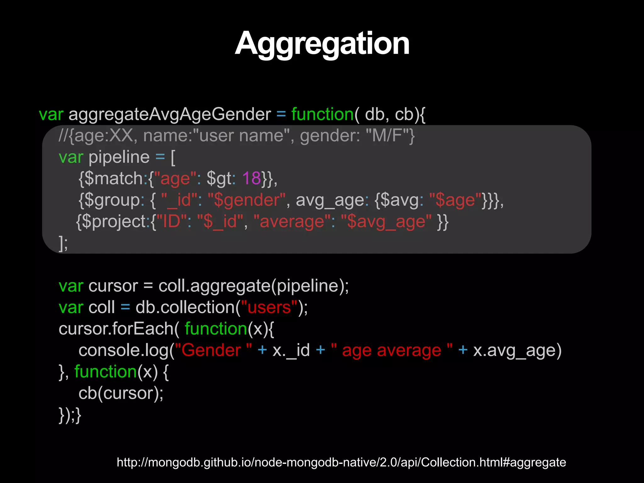 Aggregation var aggregateAvgAgeGender = function( db, cb){ //{age:XX, name:"user name", gender: "M/F"} var pipeline = [ {$match:{"age": $gt: 18}}, {$group: { "_id": "$gender", avg_age: {$avg: "$age"}}}, {$project:{"ID": "$_id", "average": "$avg_age" }} ]; var cursor = coll.aggregate(pipeline); var coll = db.collection("users"); cursor.forEach( function(x){ console.log("Gender " + x._id + " age average " + x.avg_age) }, function(x) { cb(cursor); });} http://mongodb.github.io/node-mongodb-native/2.0/api/Collection.html#aggregate 