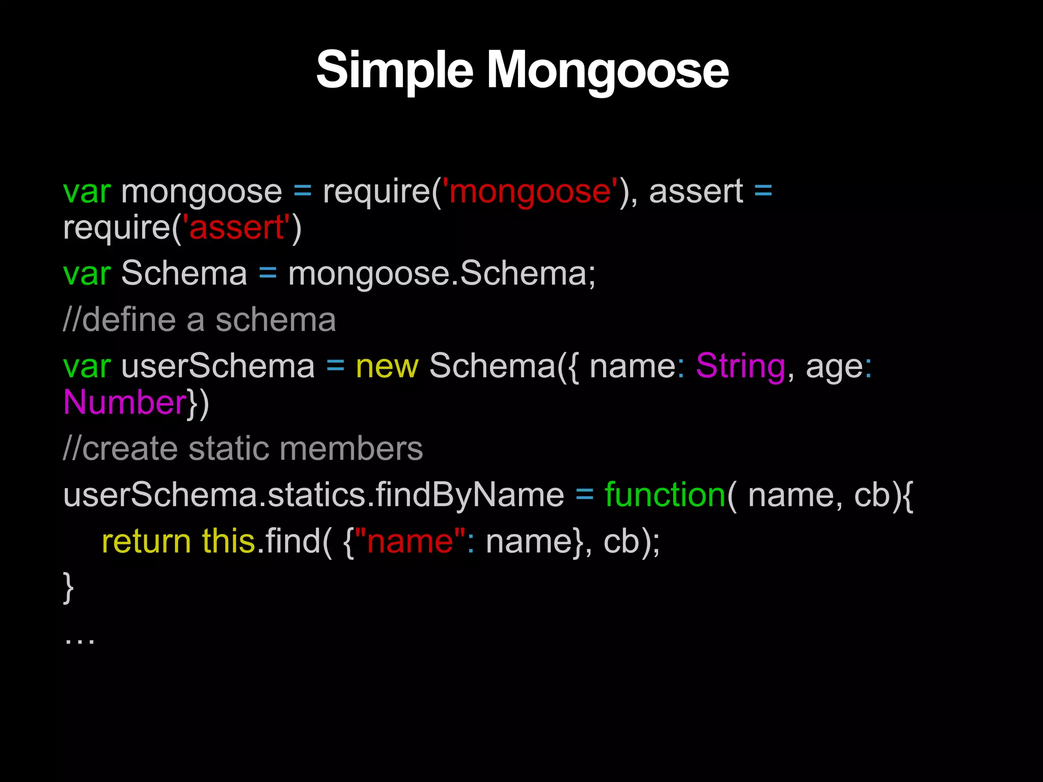 Simple Mongoose var mongoose = require('mongoose'), assert = require('assert') var Schema = mongoose.Schema; //define a schema var userSchema = new Schema({ name: String, age: Number}) //create static members userSchema.statics.findByName = function( name, cb){ return this.find( {"name": name}, cb); } … 