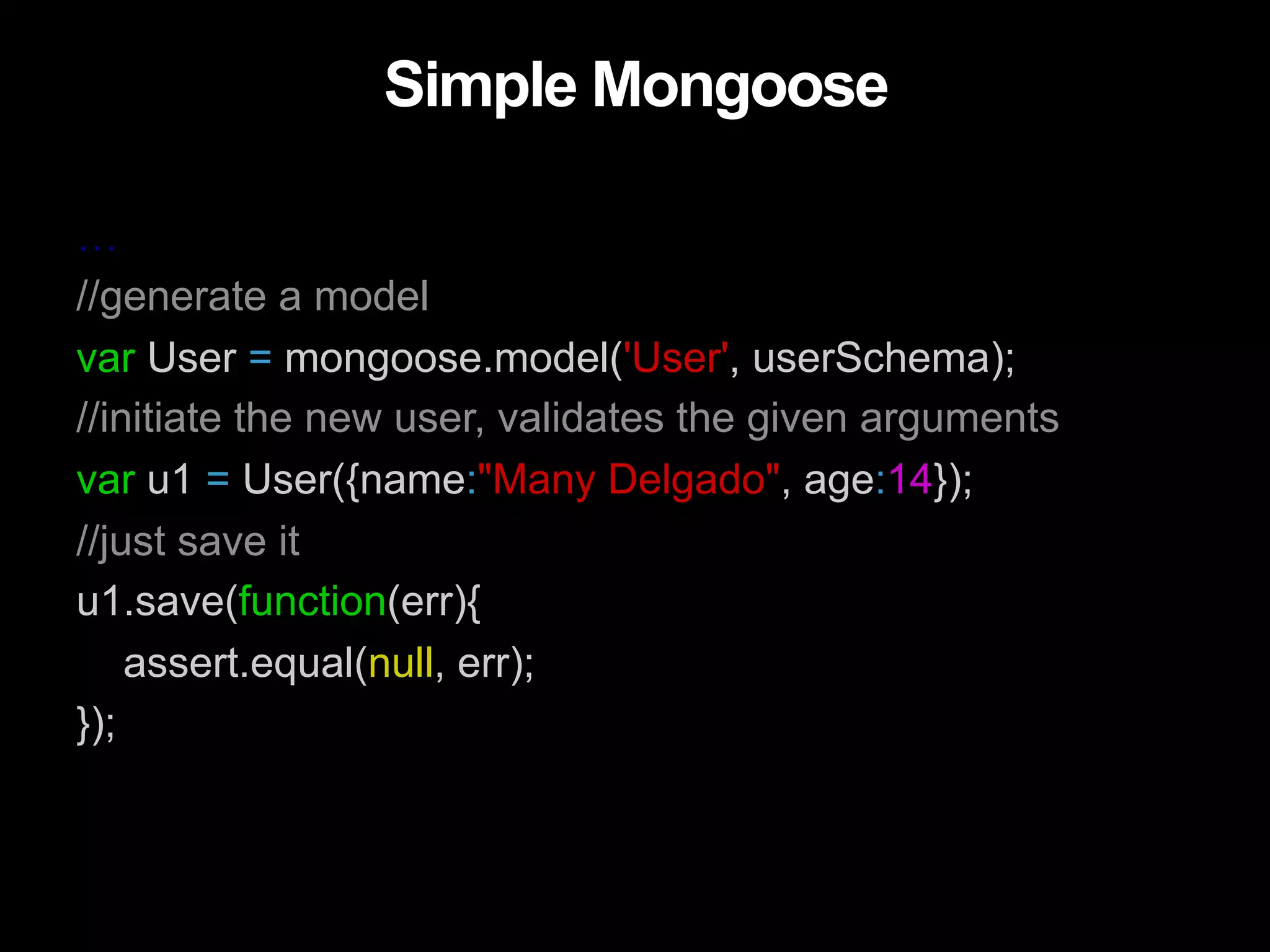 Simple Mongoose … //generate a model var User = mongoose.model('User', userSchema); //initiate the new user, validates the given arguments var u1 = User({name:"Many Delgado", age:14}); //just save it u1.save(function(err){ assert.equal(null, err); }); 