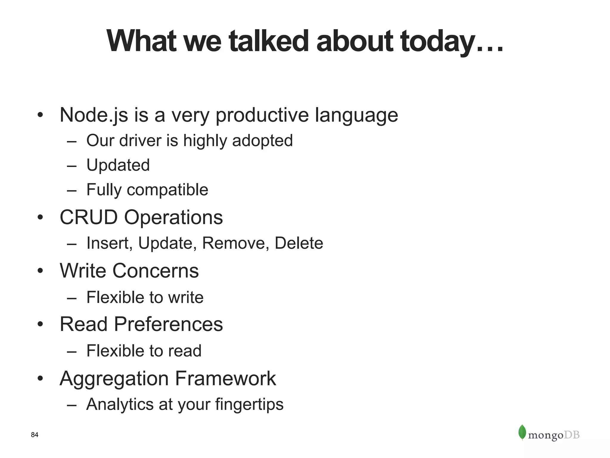 84 What we talked about today… •  Node.js is a very productive language –  Our driver is highly adopted –  Updated –  Fully compatible •  CRUD Operations –  Insert, Update, Remove, Delete •  Write Concerns –  Flexible to write •  Read Preferences –  Flexible to read •  Aggregation Framework –  Analytics at your fingertips 