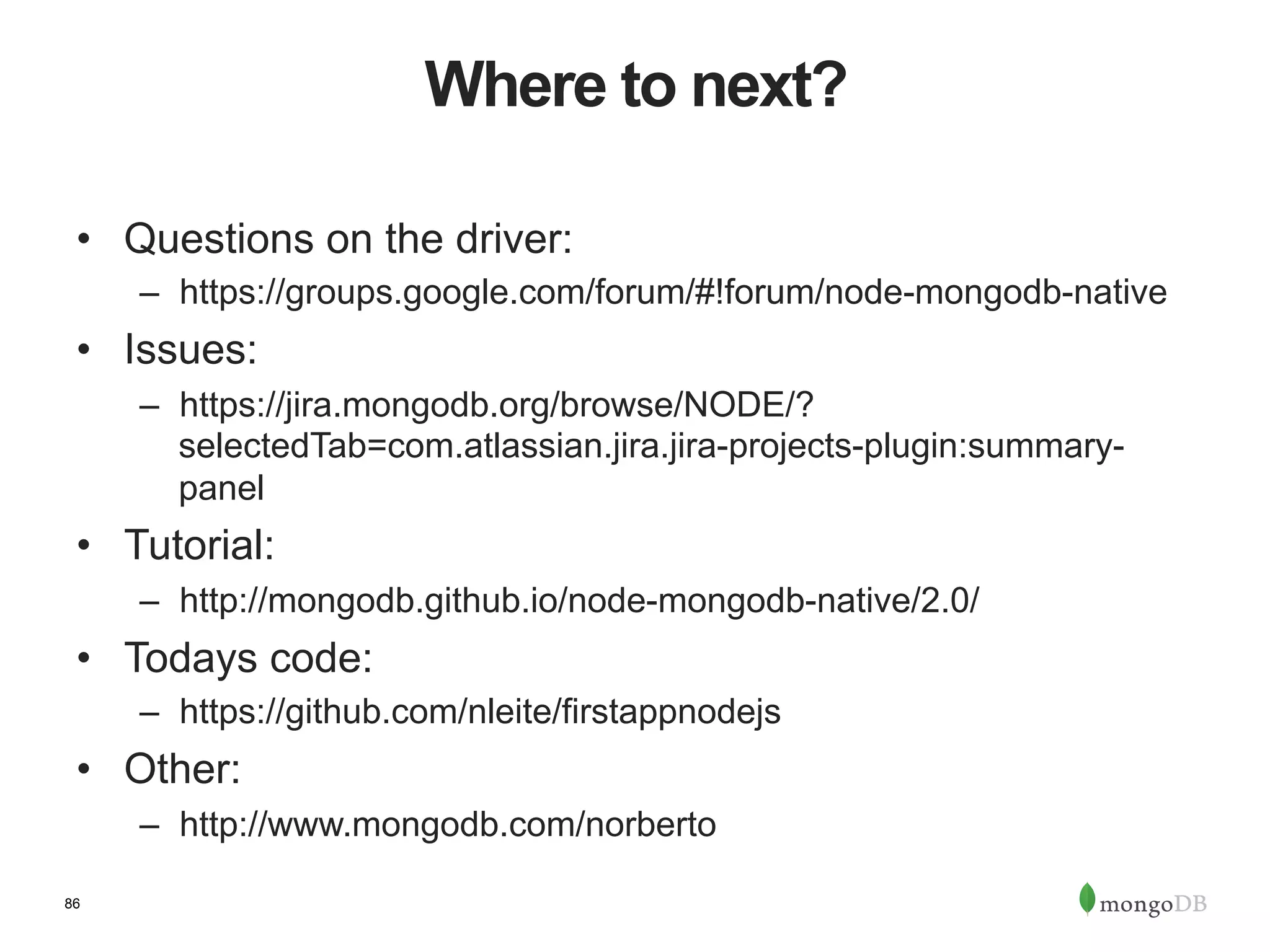 86 Where to next? •  Questions on the driver: –  https://groups.google.com/forum/#!forum/node-mongodb-native •  Issues: –  https://jira.mongodb.org/browse/NODE/? selectedTab=com.atlassian.jira.jira-projects-plugin:summary- panel •  Tutorial: –  http://mongodb.github.io/node-mongodb-native/2.0/ •  Todays code: –  https://github.com/nleite/firstappnodejs •  Other: –  http://www.mongodb.com/norberto 