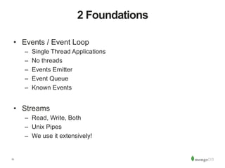 11
2 Foundations
•  Events / Event Loop
–  Single Thread Applications
–  No threads
–  Events Emitter
–  Event Queue
–  Known Events
•  Streams
–  Read, Write, Both
–  Unix Pipes
–  We use it extensively!
 