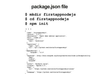 package.json file
$ mkdir firstappnodejs
$ cd firstappnodejs
$ npm init
...
{
"name": "firstappnodejs",
"version": "0.0.1",
"description": "Small demo webinar application",
"main": "index.js",
"scripts": {
"test": "workitout"
},
"repository": {
"type": "git",
"url": "git://github.com/nleite/firstappnodejs"
},
"dependencies": {
"mongodb": "~2.0"
},
"keywords": [http://docs.mongodb.org/ecosystem/drivers/node-js/#compatibility
"demo",
"nodejs",
"mongodb"
],
"author": "Norberto Leite",
"license": "Apache 2.0",
"bugs": {
"url": "https://github.com/nleite/firstappnodejs/issues"
},
"homepage": "https://github.com/nleite/firstappnodejs"
 
