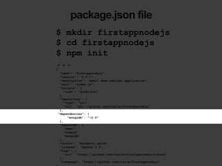 package.json file
$ mkdir firstappnodejs
$ cd firstappnodejs
$ npm init
...
{
"name": "firstappnodejs",
"version": "0.0.1",
"description": "Small demo webinar application",
"main": "index.js",
"scripts": {
"test": "workitout"
},
"repository": {
"type": "git",
"url": "git://github.com/nleite/firstappnodejs"
},
"dependencies": {
"mongodb": "~2.0"
},
"keywords": [
"demo",
"nodejs",
"mongodb"
],
"author": "Norberto Leite",
"license": "Apache 2.0",
"bugs": {
"url": "https://github.com/nleite/firstappnodejs/issues"
},
"homepage": "https://github.com/nleite/firstappnodejs"
 