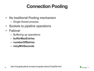 28
Connection Pooling
•  No traditional Pooling mechanism
–  Single thread process
•  Sockets to pipeline operations
•  Failover
–  Buffering up operations
–  bufferMaxEntries
–  numberOfRetries
–  retryMiliSeconds
http://mongodb.github.io/node-mongodb-native/2.0/api/Db.html
 